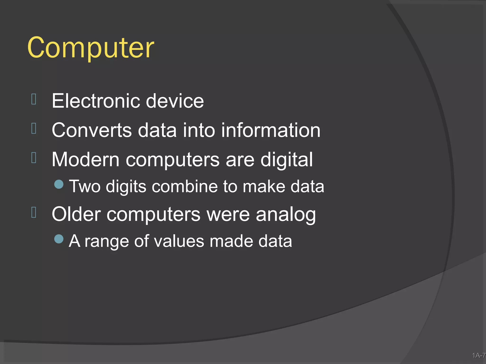 Computer




Electronic device
Converts data into information
Modern computers are digital
Two digits combine to make data



Older computers were analog
A range of values made data

1A-7
1A-7

 