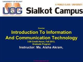 Course:

Introduction To Information
And Communication Technology
3.00 Credit Hours, Fall 2013,
Graduate Program

Instructor: Ms. Aisha Akram,

© www.uogsialkot.edu

 