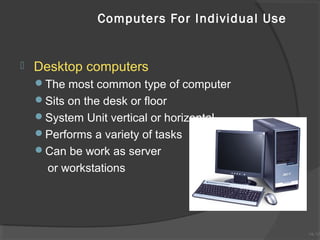 Computers For Individual Use



Desktop computers
The most common type of computer
Sits on the desk or floor
System Unit vertical or horizontal
Performs a variety of tasks
Can be work as server

or workstations

1A-10
1A-10

 