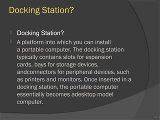 Docking Station?



Docking Station?
A platform into which you can install
a portable computer. The docking station
typically contains slots for expansion
cards, bays for storage devices,
andconnectors for peripheral devices, such
as printers and monitors. Once inserted in a
docking station, the portable computer
essentially becomes adesktop model
computer.

1A-13
1A-13

 