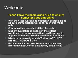 Welcome
Please know the basic class rules to ensure
semester goes smoothly:








Visit the Class website as frequently as possible as
all our communication will be through this mode
only,
Course outline is posted at the class site,
Student evaluation is based on the criteria
mentioned in the course outline. No Surprises to
Anyone. Remember Grades are Earned not Given.
Missed exams/Assignments/Quizzes ARE JUST
MISSED – NO MAKE UPS.
If sometime its not possible to attend the class,
inform the instructor in advance by email, SMS.

2

 