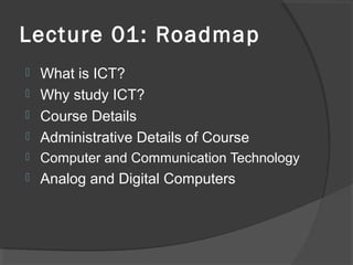 Lecture 01: Roadmap



What is ICT?
Why study ICT?
Course Details
Administrative Details of Course



Computer and Communication Technology



Analog and Digital Computers





 