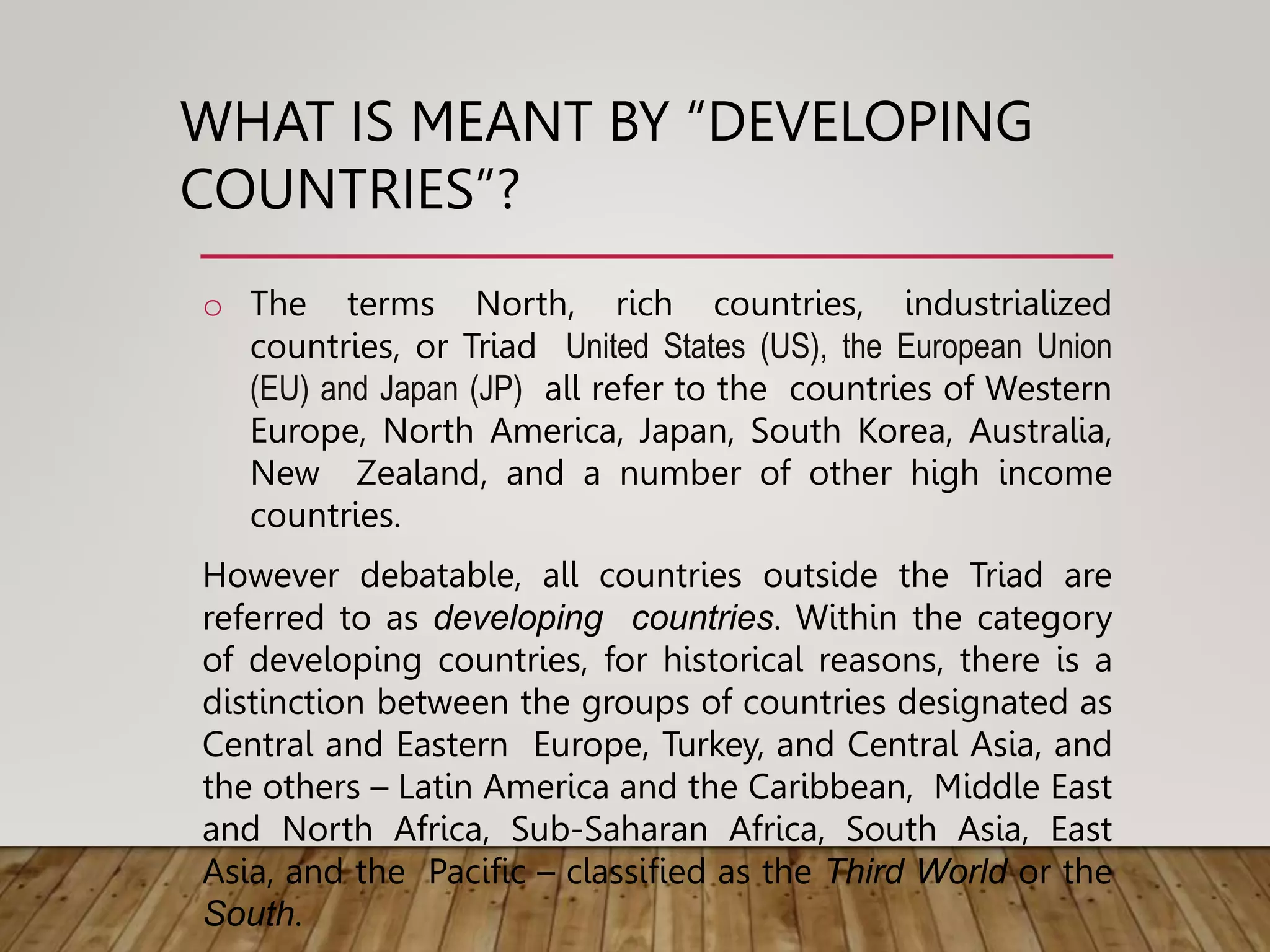 WHAT IS MEANT BY “DEVELOPING
COUNTRIES”?
o The terms North, rich countries, industrialized
countries, or Triad United States (US), the European Union
(EU) and Japan (JP) all refer to the countries of Western
Europe, North America, Japan, South Korea, Australia,
New Zealand, and a number of other high income
countries.
However debatable, all countries outside the Triad are
referred to as developing countries. Within the category
of developing countries, for historical reasons, there is a
distinction between the groups of countries designated as
Central and Eastern Europe, Turkey, and Central Asia, and
the others – Latin America and the Caribbean, Middle East
and North Africa, Sub-Saharan Africa, South Asia, East
Asia, and the Pacific – classified as the Third World or the
South.
 