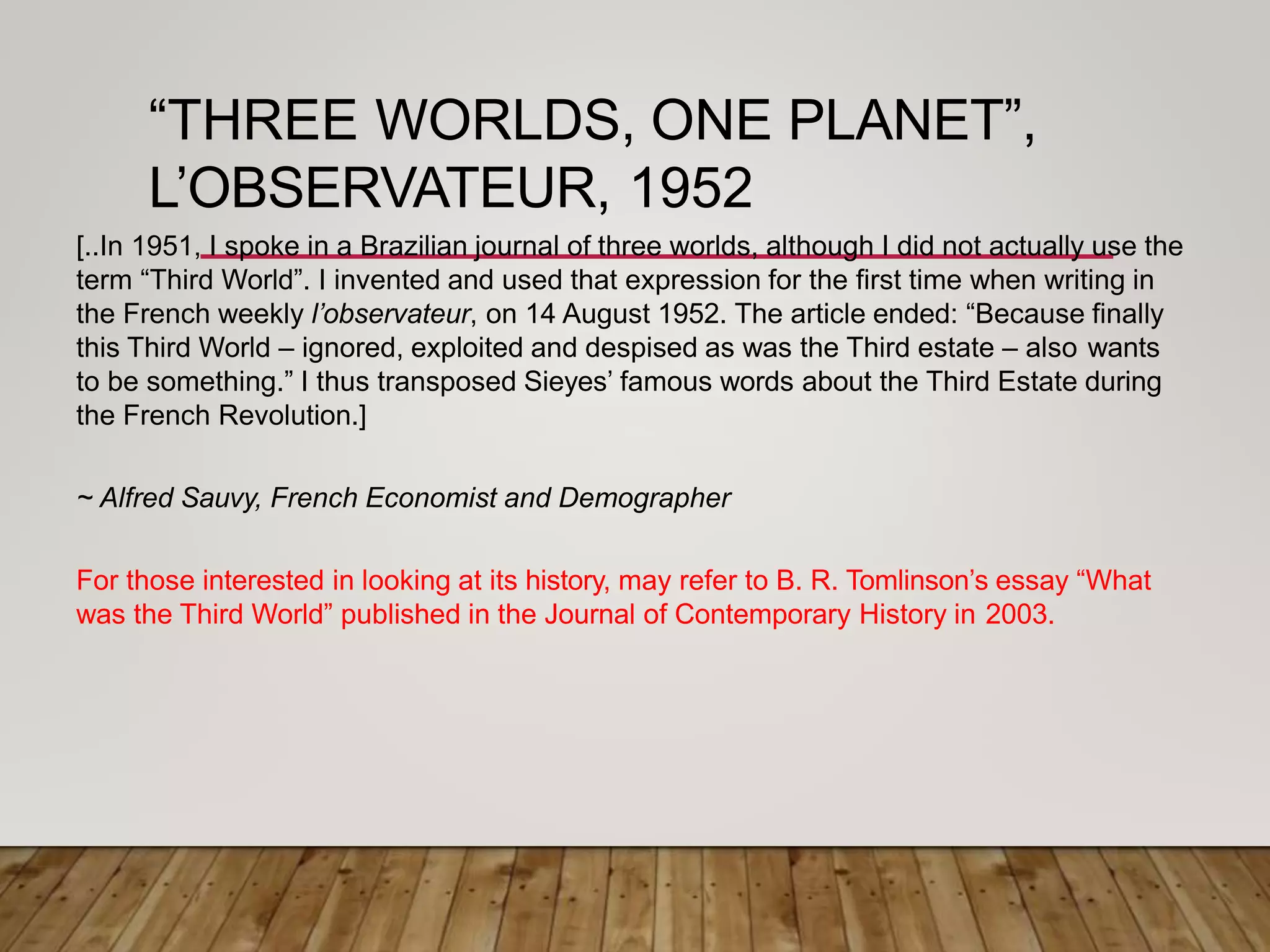 “THREE WORLDS, ONE PLANET”,
L’OBSERVATEUR, 1952
[..In 1951, I spoke in a Brazilian journal of three worlds, although I did not actually use the
term “Third World”. I invented and used that expression for the first time when writing in
the French weekly l’observateur, on 14 August 1952. The article ended: “Because finally
this Third World – ignored, exploited and despised as was the Third estate – also wants
to be something.” I thus transposed Sieyes’ famous words about the Third Estate during
the French Revolution.]
~ Alfred Sauvy, French Economist and Demographer
For those interested in looking at its history, may refer to B. R. Tomlinson’s essay “What
was the Third World” published in the Journal of Contemporary History in 2003.
 