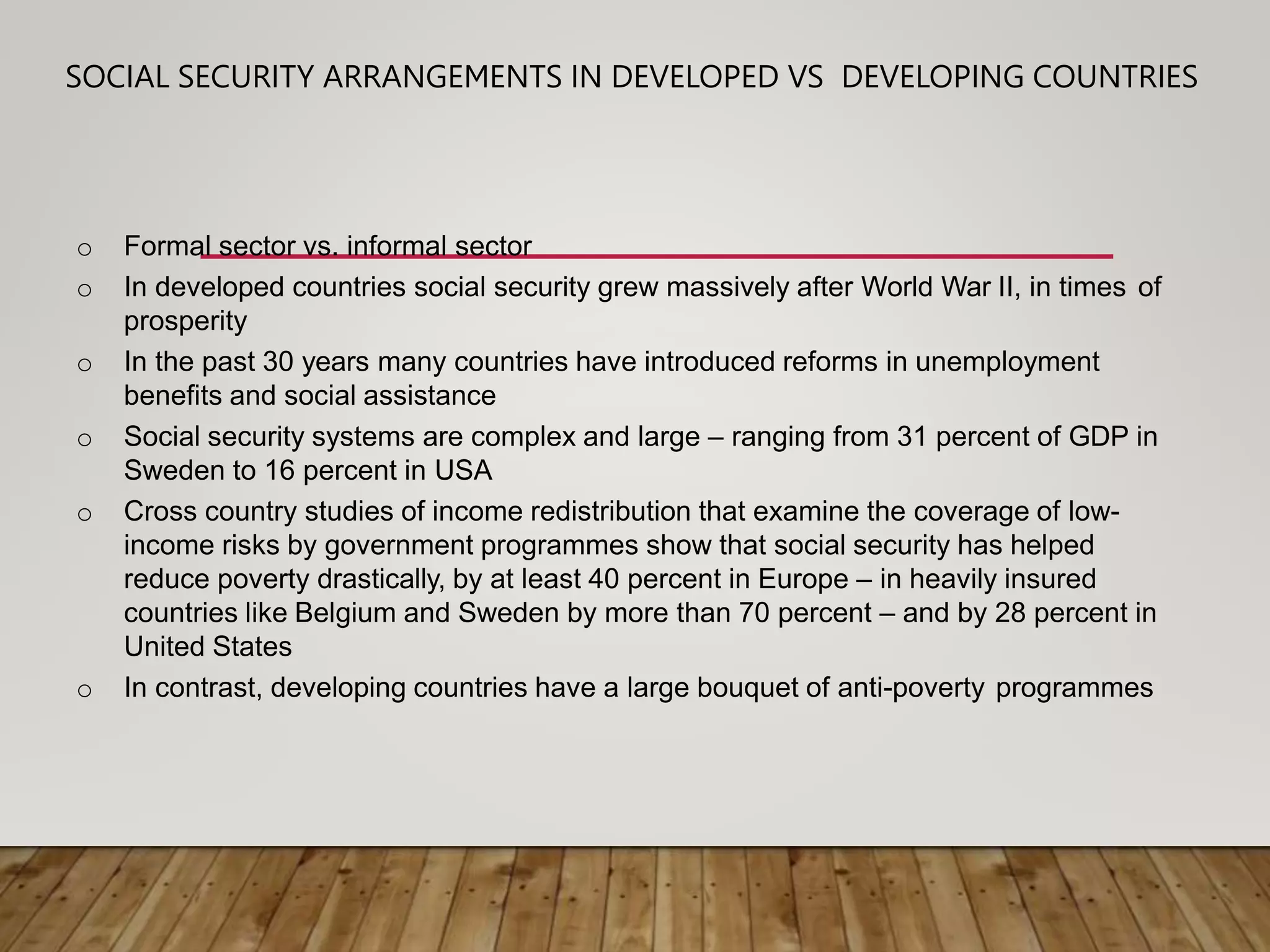SOCIAL SECURITY ARRANGEMENTS IN DEVELOPED VS DEVELOPING COUNTRIES
o Formal sector vs. informal sector
o In developed countries social security grew massively after World War II, in times of
prosperity
o In the past 30 years many countries have introduced reforms in unemployment
benefits and social assistance
o Social security systems are complex and large – ranging from 31 percent of GDP in
Sweden to 16 percent in USA
o Cross country studies of income redistribution that examine the coverage of low-
income risks by government programmes show that social security has helped
reduce poverty drastically, by at least 40 percent in Europe – in heavily insured
countries like Belgium and Sweden by more than 70 percent – and by 28 percent in
United States
o In contrast, developing countries have a large bouquet of anti-poverty programmes
 
