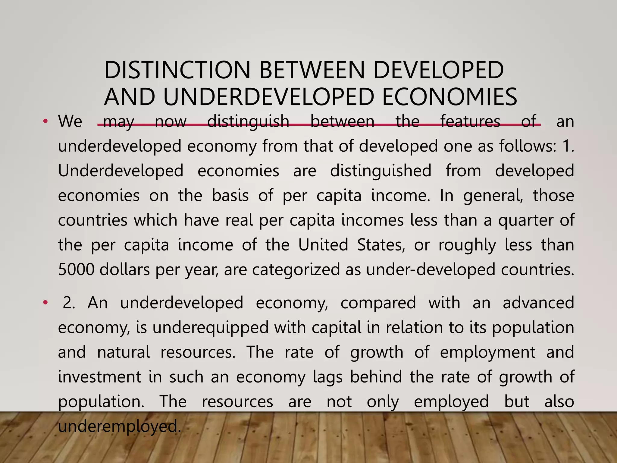 DISTINCTION BETWEEN DEVELOPED
AND UNDERDEVELOPED ECONOMIES
• We may now distinguish between the features of an
underdeveloped economy from that of developed one as follows: 1.
Underdeveloped economies are distinguished from developed
economies on the basis of per capita income. In general, those
countries which have real per capita incomes less than a quarter of
the per capita income of the United States, or roughly less than
5000 dollars per year, are categorized as under-developed countries.
• 2. An underdeveloped economy, compared with an advanced
economy, is underequipped with capital in relation to its population
and natural resources. The rate of growth of employment and
investment in such an economy lags behind the rate of growth of
population. The resources are not only employed but also
underemployed.
 