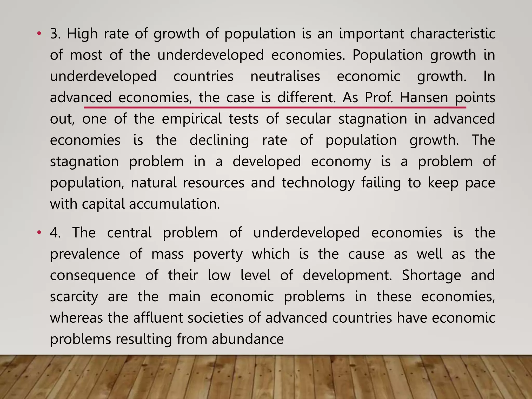 • 3. High rate of growth of population is an important characteristic
of most of the underdeveloped economies. Population growth in
underdeveloped countries neutralises economic growth. In
advanced economies, the case is different. As Prof. Hansen points
out, one of the empirical tests of secular stagnation in advanced
economies is the declining rate of population growth. The
stagnation problem in a developed economy is a problem of
population, natural resources and technology failing to keep pace
with capital accumulation.
• 4. The central problem of underdeveloped economies is the
prevalence of mass poverty which is the cause as well as the
consequence of their low level of development. Shortage and
scarcity are the main economic problems in these economies,
whereas the affluent societies of advanced countries have economic
problems resulting from abundance
 