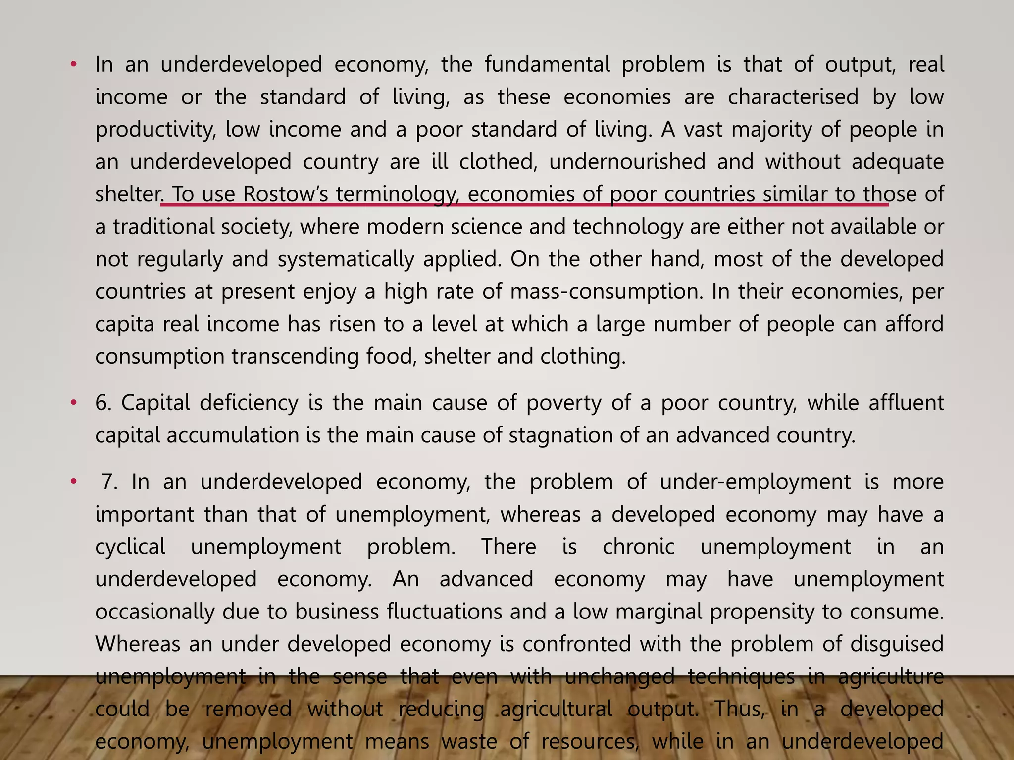 • In an underdeveloped economy, the fundamental problem is that of output, real
income or the standard of living, as these economies are characterised by low
productivity, low income and a poor standard of living. A vast majority of people in
an underdeveloped country are ill clothed, undernourished and without adequate
shelter. To use Rostow’s terminology, economies of poor countries similar to those of
a traditional society, where modern science and technology are either not available or
not regularly and systematically applied. On the other hand, most of the developed
countries at present enjoy a high rate of mass-consumption. In their economies, per
capita real income has risen to a level at which a large number of people can afford
consumption transcending food, shelter and clothing.
• 6. Capital deficiency is the main cause of poverty of a poor country, while affluent
capital accumulation is the main cause of stagnation of an advanced country.
• 7. In an underdeveloped economy, the problem of under-employment is more
important than that of unemployment, whereas a developed economy may have a
cyclical unemployment problem. There is chronic unemployment in an
underdeveloped economy. An advanced economy may have unemployment
occasionally due to business fluctuations and a low marginal propensity to consume.
Whereas an under developed economy is confronted with the problem of disguised
unemployment in the sense that even with unchanged techniques in agriculture
could be removed without reducing agricultural output. Thus, in a developed
economy, unemployment means waste of resources, while in an underdeveloped
 