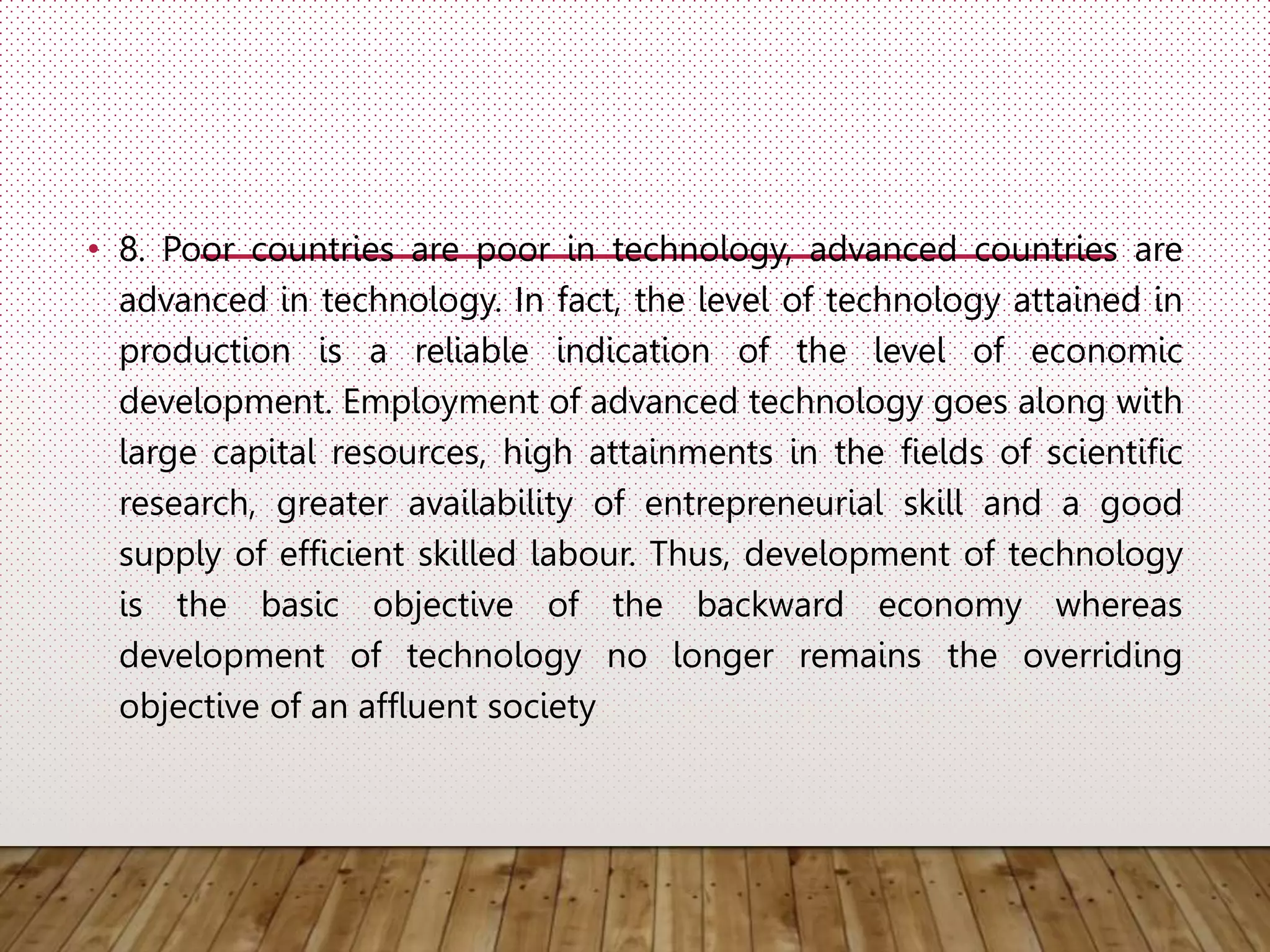 • 8. Poor countries are poor in technology, advanced countries are
advanced in technology. In fact, the level of technology attained in
production is a reliable indication of the level of economic
development. Employment of advanced technology goes along with
large capital resources, high attainments in the fields of scientific
research, greater availability of entrepreneurial skill and a good
supply of efficient skilled labour. Thus, development of technology
is the basic objective of the backward economy whereas
development of technology no longer remains the overriding
objective of an affluent society
 