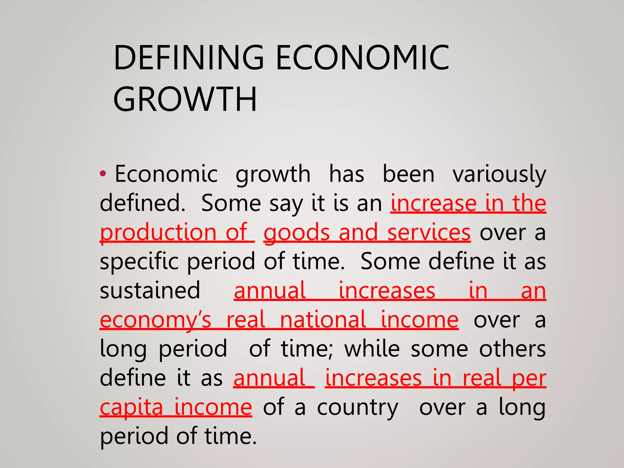 DEFINING ECONOMIC
GROWTH
• Economic growth has been variously
defined. Some say it is an increase in the
production of goods and services over a
specific period of time. Some define it as
sustained annual increases in an
economy’s real national income over a
long period of time; while some others
define it as annual increases in real per
capita income of a country over a long
period of time.
 