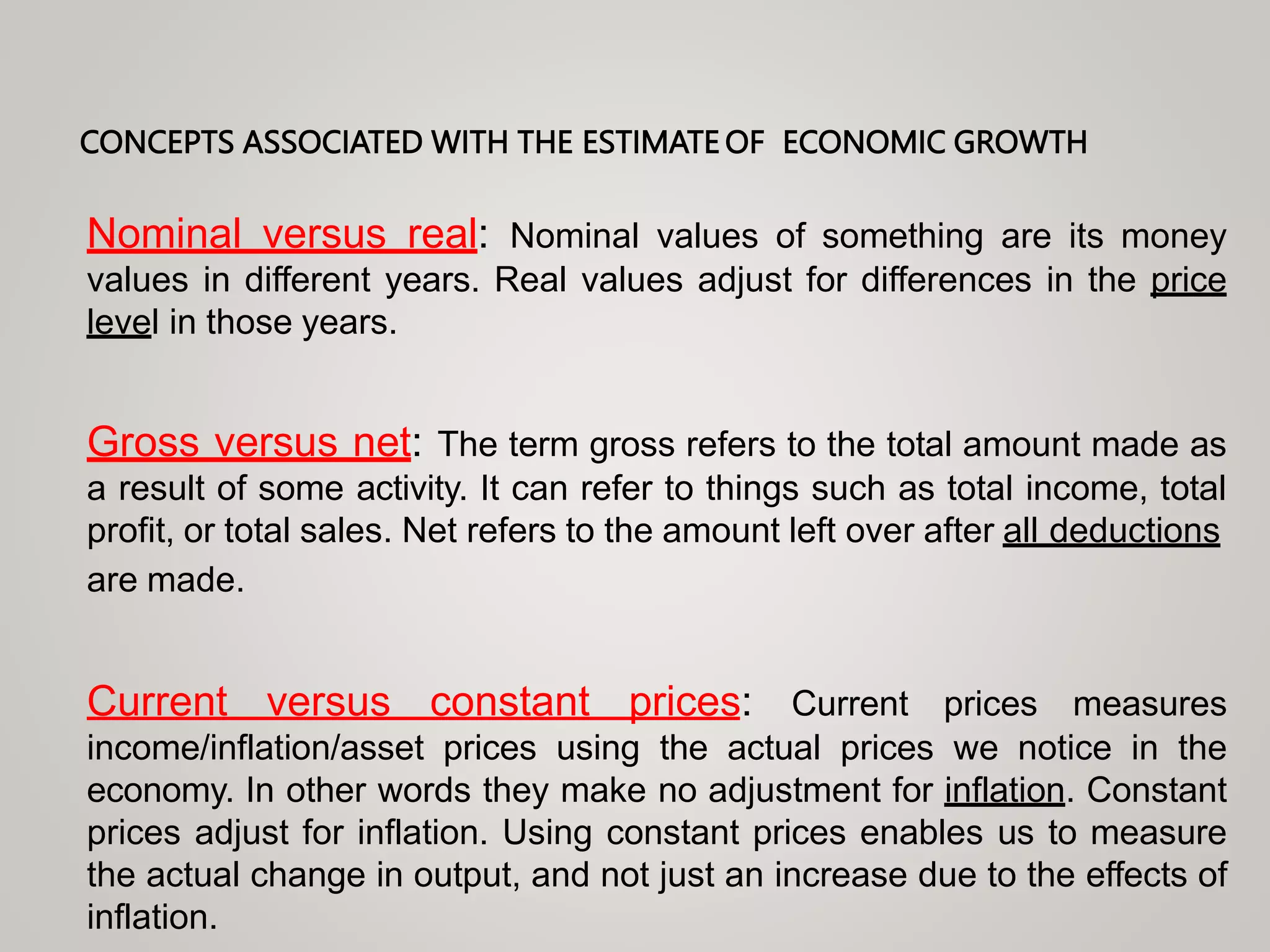 CONCEPTS ASSOCIATED WITH THE ESTIMATE OF ECONOMIC GROWTH
Nominal versus real: Nominal values of something are its money
values in different years. Real values adjust for differences in the price
level in those years.
Gross versus net: The term gross refers to the total amount made as
a result of some activity. It can refer to things such as total income, total
profit, or total sales. Net refers to the amount left over after all deductions
are made.
Current versus constant prices: Current prices measures
income/inflation/asset prices using the actual prices we notice in the
economy. In other words they make no adjustment for inflation. Constant
prices adjust for inflation. Using constant prices enables us to measure
the actual change in output, and not just an increase due to the effects of
inflation.
 