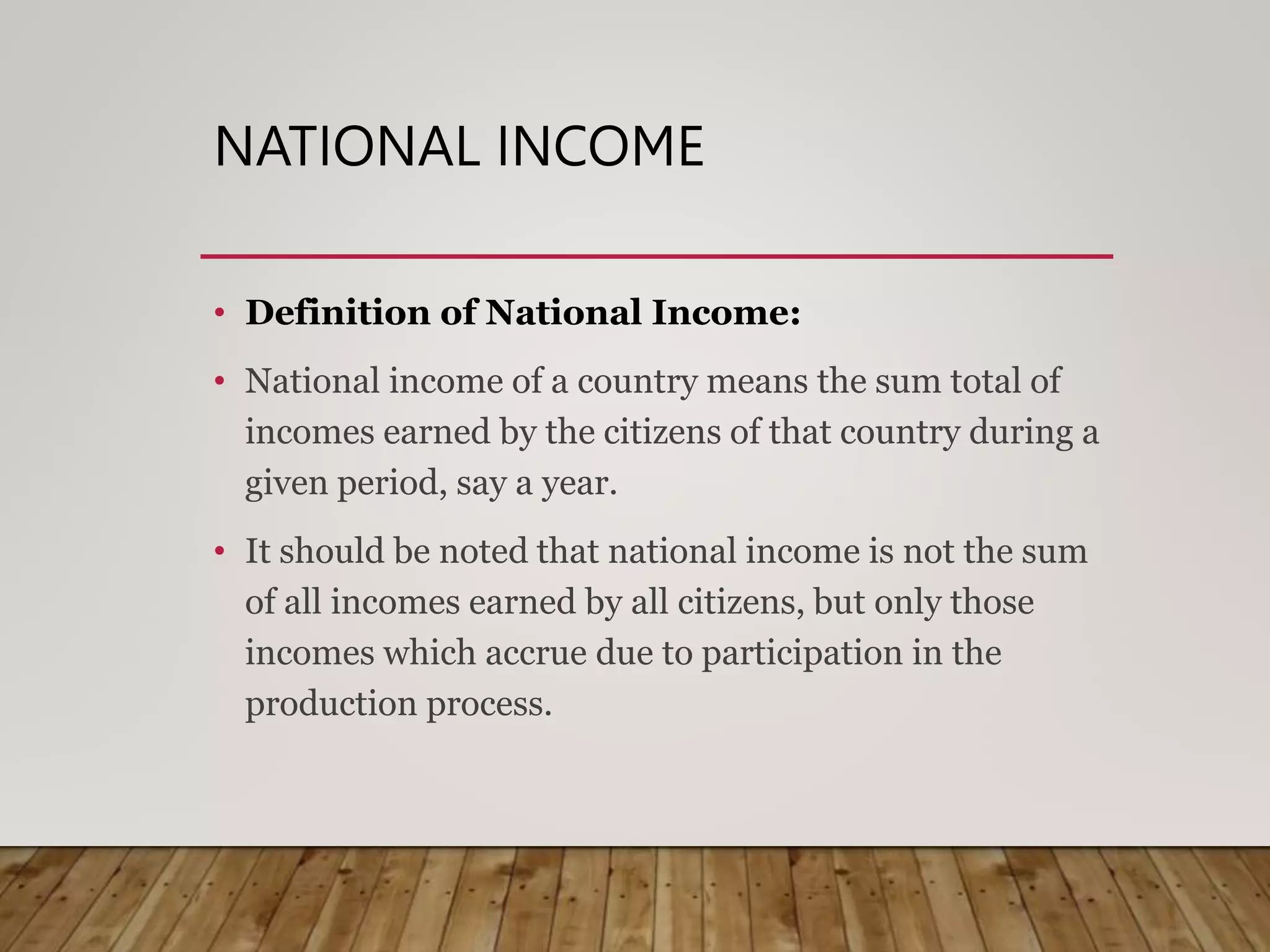 NATIONAL INCOME
• Definition of National Income:
• National income of a country means the sum total of
incomes earned by the citizens of that country during a
given period, say a year.
• It should be noted that national income is not the sum
of all incomes earned by all citizens, but only those
incomes which accrue due to participation in the
production process.
 