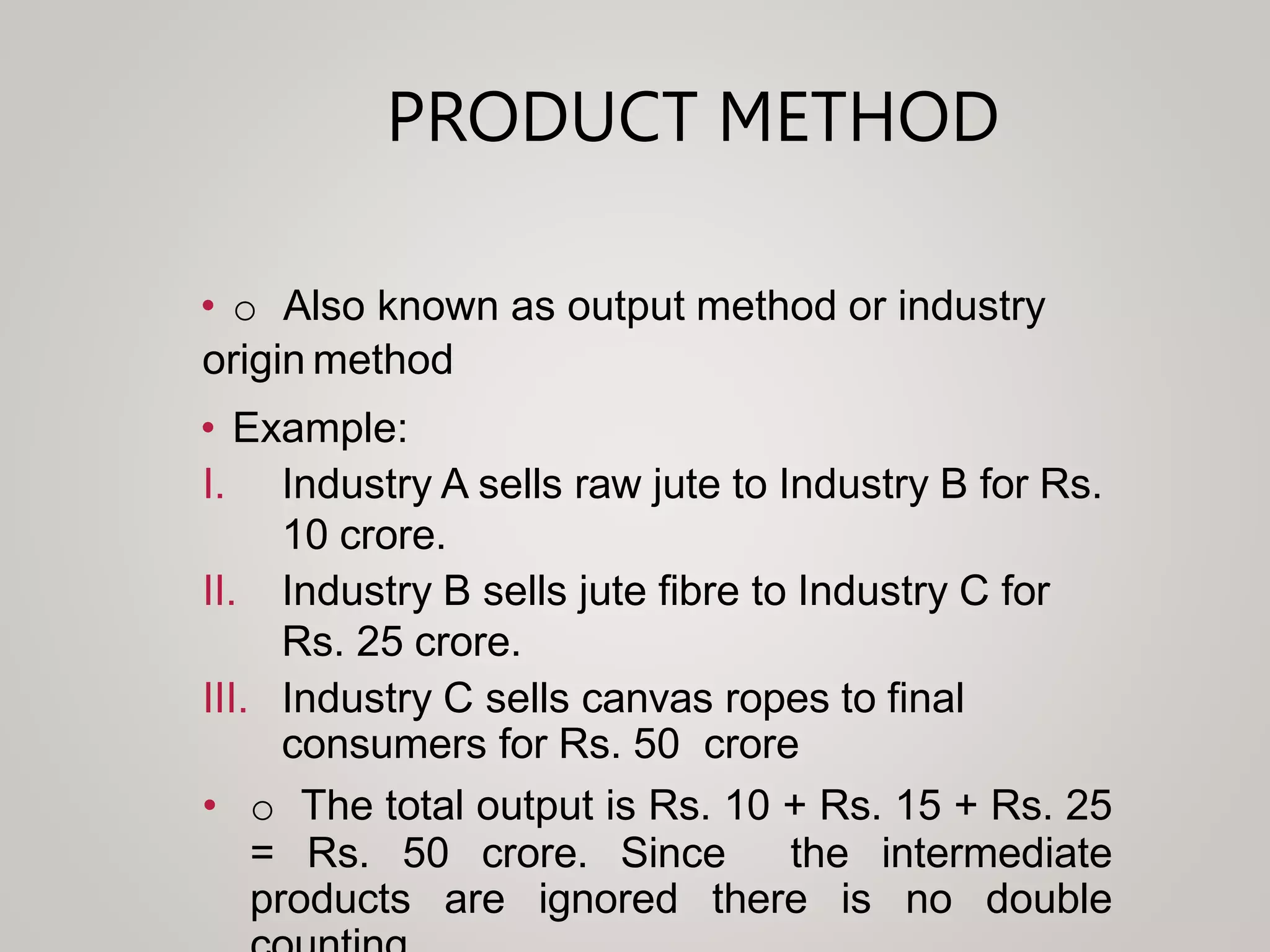 PRODUCT METHOD
• o Also known as output method or industry
origin method
• Example:
I. Industry A sells raw jute to Industry B for Rs.
10 crore.
II. Industry B sells jute fibre to Industry C for
Rs. 25 crore.
III. Industry C sells canvas ropes to final
consumers for Rs. 50 crore
• o The total output is Rs. 10 + Rs. 15 + Rs. 25
= Rs. 50 crore. Since the intermediate
products are ignored there is no double
 