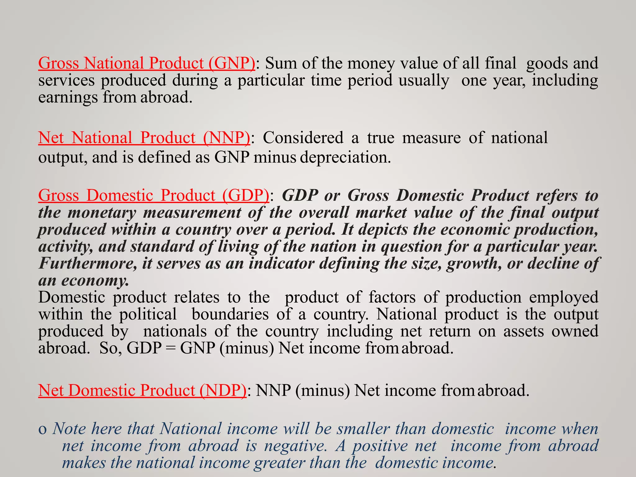 Gross National Product (GNP): Sum of the money value of all final goods and
services produced during a particular time period usually one year, including
earnings from abroad.
Net National Product (NNP): Considered a true measure of national
output, and is defined as GNP minus depreciation.
Gross Domestic Product (GDP): GDP or Gross Domestic Product refers to
the monetary measurement of the overall market value of the final output
produced within a country over a period. It depicts the economic production,
activity, and standard of living of the nation in question for a particular year.
Furthermore, it serves as an indicator defining the size, growth, or decline of
an economy.
Domestic product relates to the product of factors of production employed
within the political boundaries of a country. National product is the output
produced by nationals of the country including net return on assets owned
abroad. So, GDP = GNP (minus) Net income fromabroad.
Net Domestic Product (NDP): NNP (minus) Net income fromabroad.
o Note here that National income will be smaller than domestic income when
net income from abroad is negative. A positive net income from abroad
makes the national income greater than the domestic income.
 