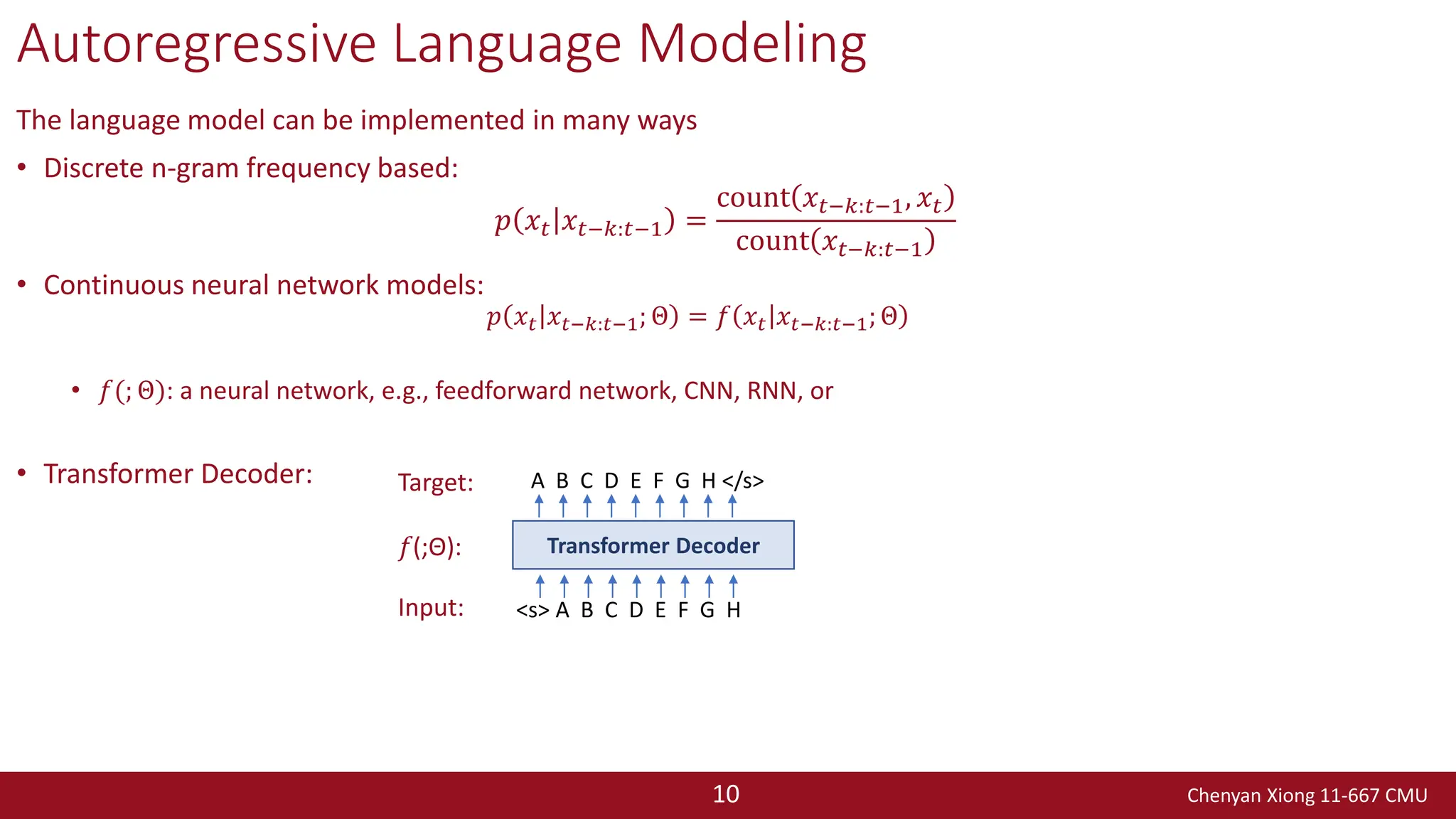 Chenyan Xiong 11-667 CMU
10
Autoregressive Language Modeling
The language model can be implemented in many ways
• Discrete n-gram frequency based:
𝑝 𝑥𝑡 𝑥𝑡−𝑘:𝑡−1 =
count 𝑥𝑡−𝑘:𝑡−1, 𝑥𝑡
count 𝑥𝑡−𝑘:𝑡−1
• Continuous neural network models:
𝑝 𝑥𝑡 𝑥𝑡−𝑘:𝑡−1; Θ = 𝑓 𝑥𝑡 𝑥𝑡−𝑘:𝑡−1; Θ
• 𝑓(; Θ): a neural network, e.g., feedforward network, CNN, RNN, or
• Transformer Decoder:
<s> A B C D E F G H
Transformer Decoder
A B C D E F G H </s>
Input:
𝑓(;Θ):
Target:
 