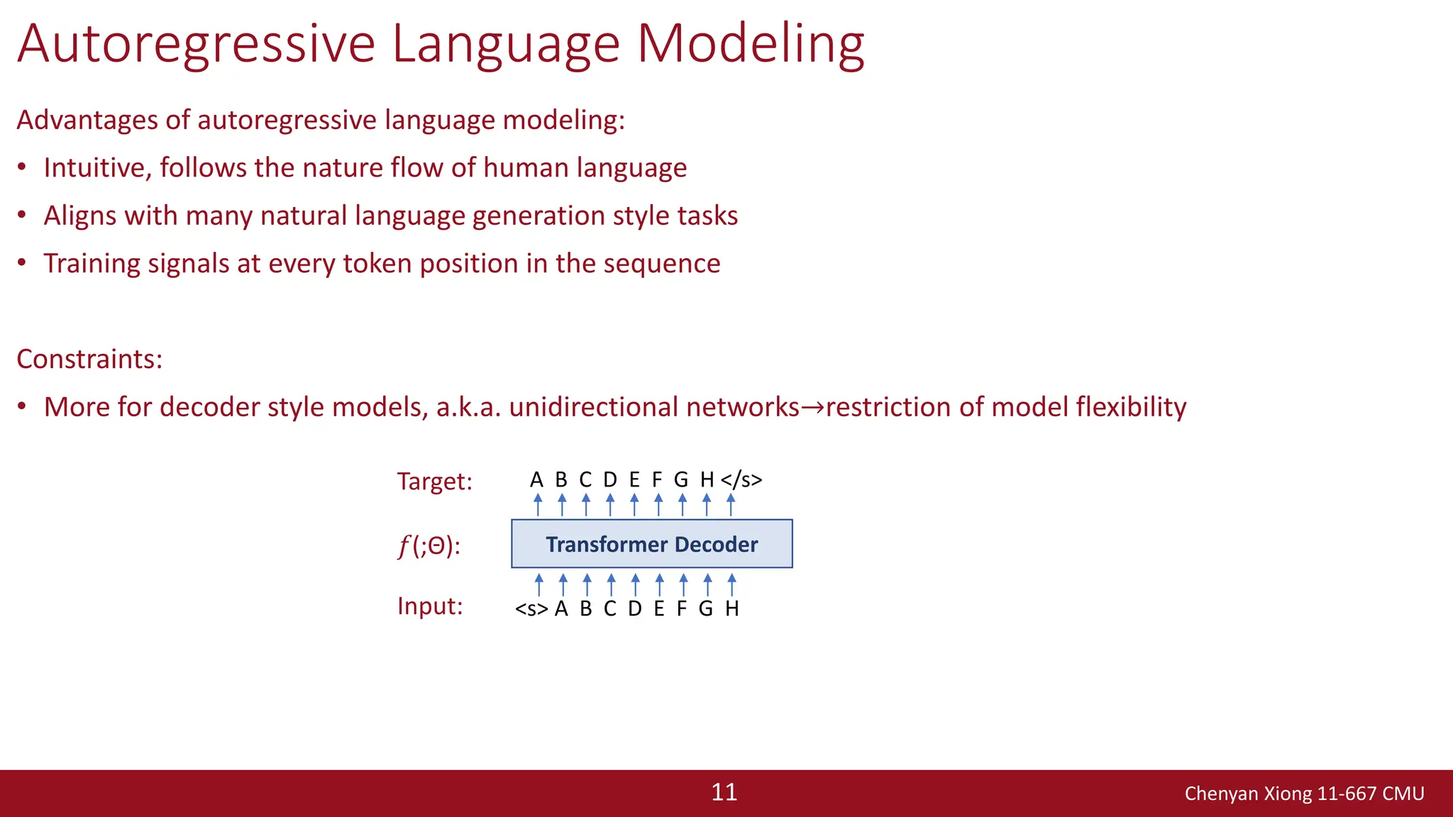 Chenyan Xiong 11-667 CMU
11
Autoregressive Language Modeling
Advantages of autoregressive language modeling:
• Intuitive, follows the nature flow of human language
• Aligns with many natural language generation style tasks
• Training signals at every token position in the sequence
Constraints:
• More for decoder style models, a.k.a. unidirectional networks→restriction of model flexibility
<s> A B C D E F G H
Transformer Decoder
A B C D E F G H </s>
Input:
𝑓(;Θ):
Target:
 