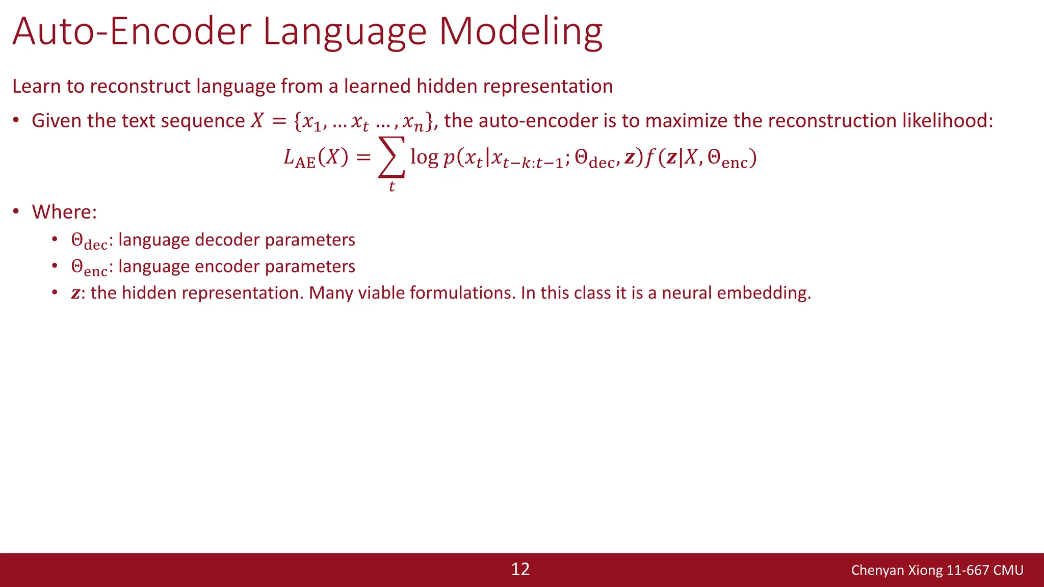 Chenyan Xiong 11-667 CMU
12
Auto-Encoder Language Modeling
Learn to reconstruct language from a learned hidden representation
• Given the text sequence 𝑋 = {𝑥1, … 𝑥𝑡 … , 𝑥𝑛}, the auto-encoder is to maximize the reconstruction likelihood:
𝐿AE 𝑋 = ෍
𝑡
log 𝑝 𝑥𝑡 𝑥𝑡−𝑘:𝑡−1; Θdec, 𝒛 𝑓(𝒛|𝑋, Θenc)
• Where:
• Θdec: language decoder parameters
• Θenc: language encoder parameters
• 𝒛: the hidden representation. Many viable formulations. In this class it is a neural embedding.
 