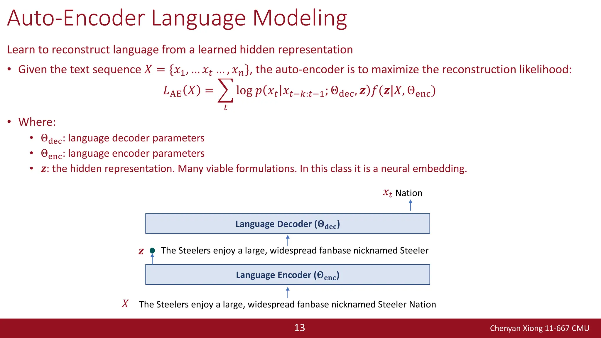 Chenyan Xiong 11-667 CMU
13
Auto-Encoder Language Modeling
Learn to reconstruct language from a learned hidden representation
• Given the text sequence 𝑋 = {𝑥1, … 𝑥𝑡 … , 𝑥𝑛}, the auto-encoder is to maximize the reconstruction likelihood:
𝐿AE 𝑋 = ෍
𝑡
log 𝑝 𝑥𝑡 𝑥𝑡−𝑘:𝑡−1; Θdec, 𝒛 𝑓(𝒛|𝑋, Θenc)
• Where:
• Θdec: language decoder parameters
• Θenc: language encoder parameters
• 𝒛: the hidden representation. Many viable formulations. In this class it is a neural embedding.
The Steelers enjoy a large, widespread fanbase nicknamed Steeler Nation
Nation
Language Encoder (𝚯𝐞𝐧𝐜)
𝑋
𝑥𝑡
𝒛 The Steelers enjoy a large, widespread fanbase nicknamed Steeler
Language Decoder (𝚯𝐝𝐞𝐜)
 