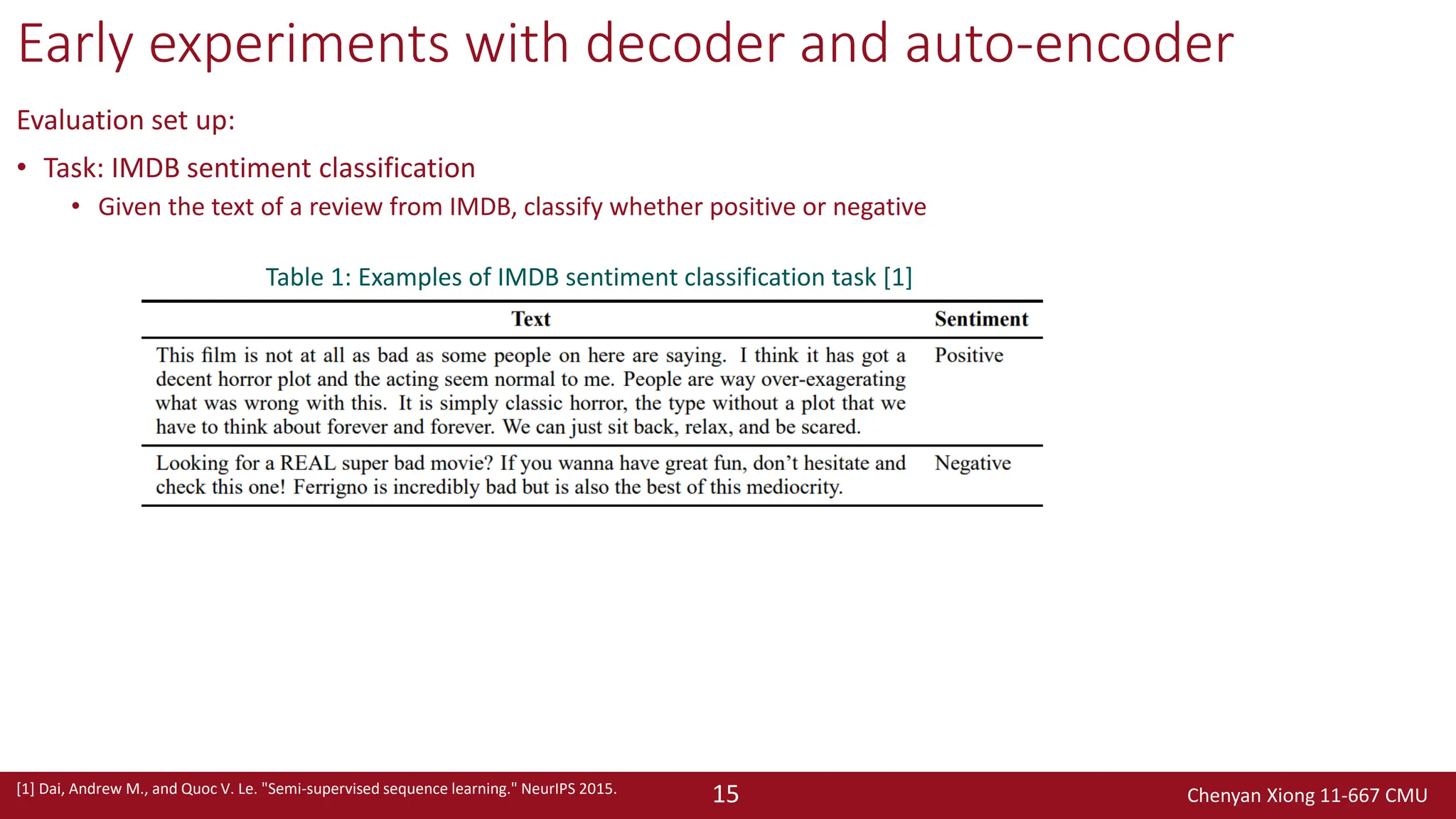 Chenyan Xiong 11-667 CMU
15
Early experiments with decoder and auto-encoder
Evaluation set up:
• Task: IMDB sentiment classification
• Given the text of a review from IMDB, classify whether positive or negative
[1] Dai, Andrew M., and Quoc V. Le. "Semi-supervised sequence learning." NeurIPS 2015.
Table 1: Examples of IMDB sentiment classification task [1]
 