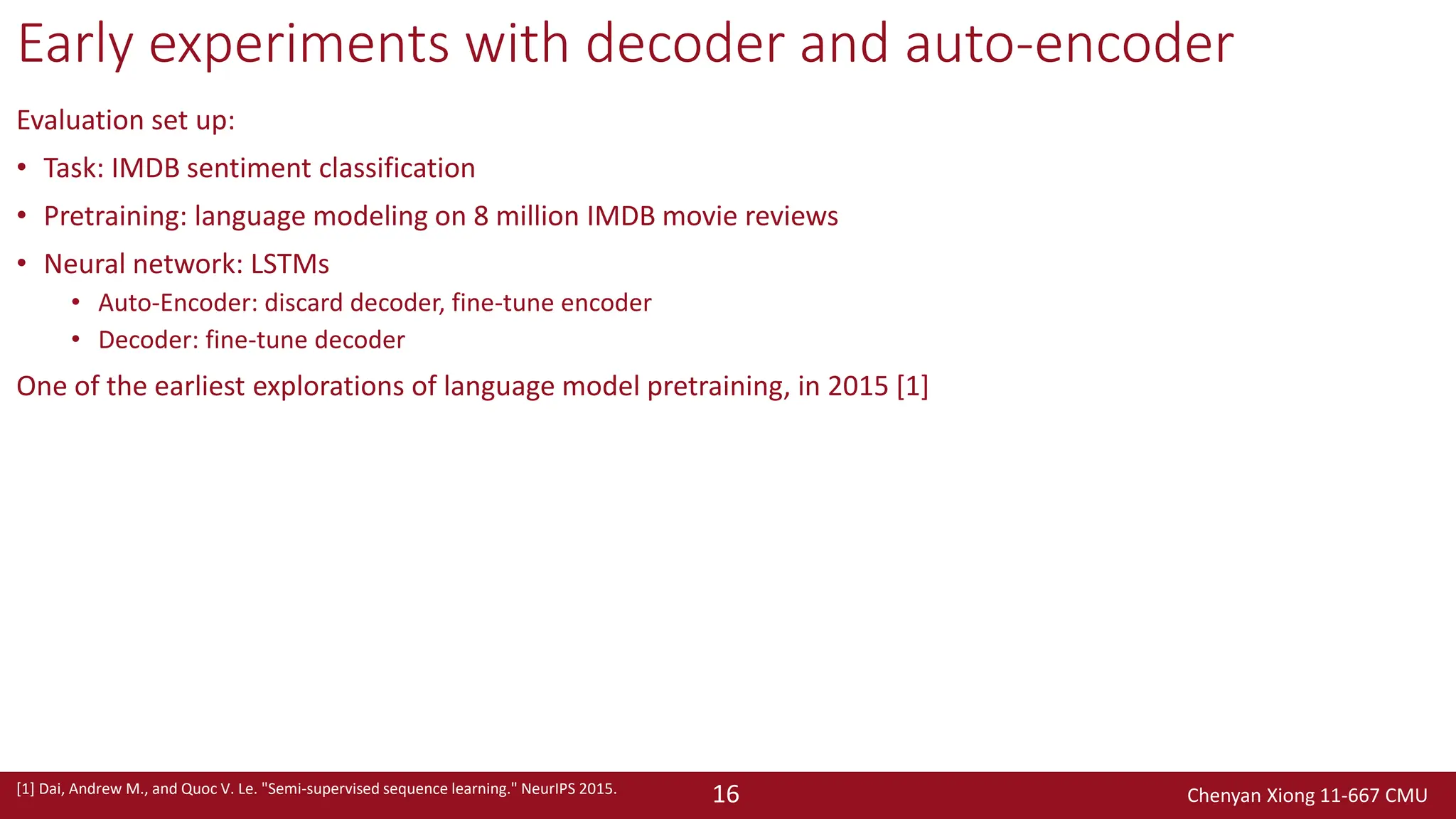 Chenyan Xiong 11-667 CMU
16
Early experiments with decoder and auto-encoder
Evaluation set up:
• Task: IMDB sentiment classification
• Pretraining: language modeling on 8 million IMDB movie reviews
• Neural network: LSTMs
• Auto-Encoder: discard decoder, fine-tune encoder
• Decoder: fine-tune decoder
One of the earliest explorations of language model pretraining, in 2015 [1]
[1] Dai, Andrew M., and Quoc V. Le. "Semi-supervised sequence learning." NeurIPS 2015.
 
