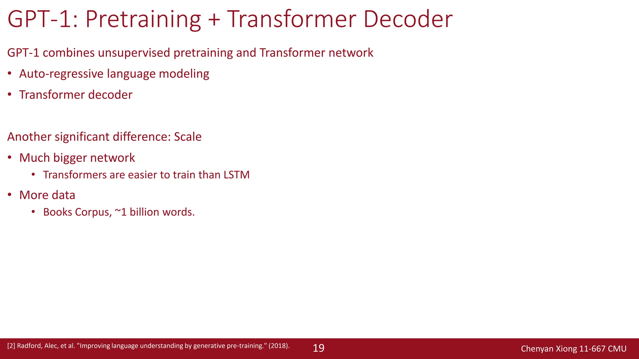 Chenyan Xiong 11-667 CMU
19
GPT-1: Pretraining + Transformer Decoder
GPT-1 combines unsupervised pretraining and Transformer network
• Auto-regressive language modeling
• Transformer decoder
Another significant difference: Scale
• Much bigger network
• Transformers are easier to train than LSTM
• More data
• Books Corpus, ~1 billion words.
[2] Radford, Alec, et al. "Improving language understanding by generative pre-training." (2018).
 