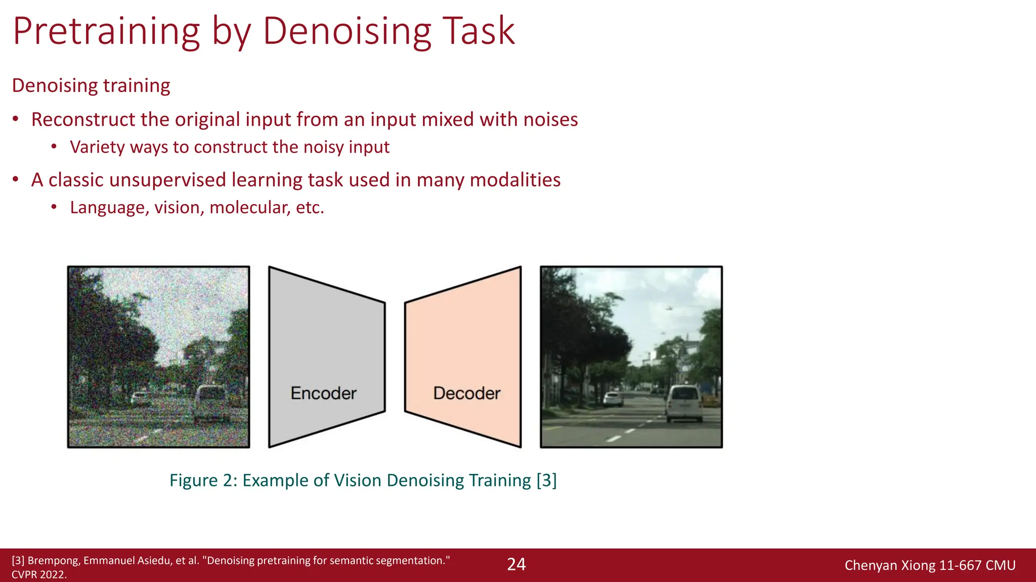 Chenyan Xiong 11-667 CMU
24
Pretraining by Denoising Task
Denoising training
• Reconstruct the original input from an input mixed with noises
• Variety ways to construct the noisy input
• A classic unsupervised learning task used in many modalities
• Language, vision, molecular, etc.
Figure 2: Example of Vision Denoising Training [3]
[3] Brempong, Emmanuel Asiedu, et al. "Denoising pretraining for semantic segmentation."
CVPR 2022.
 