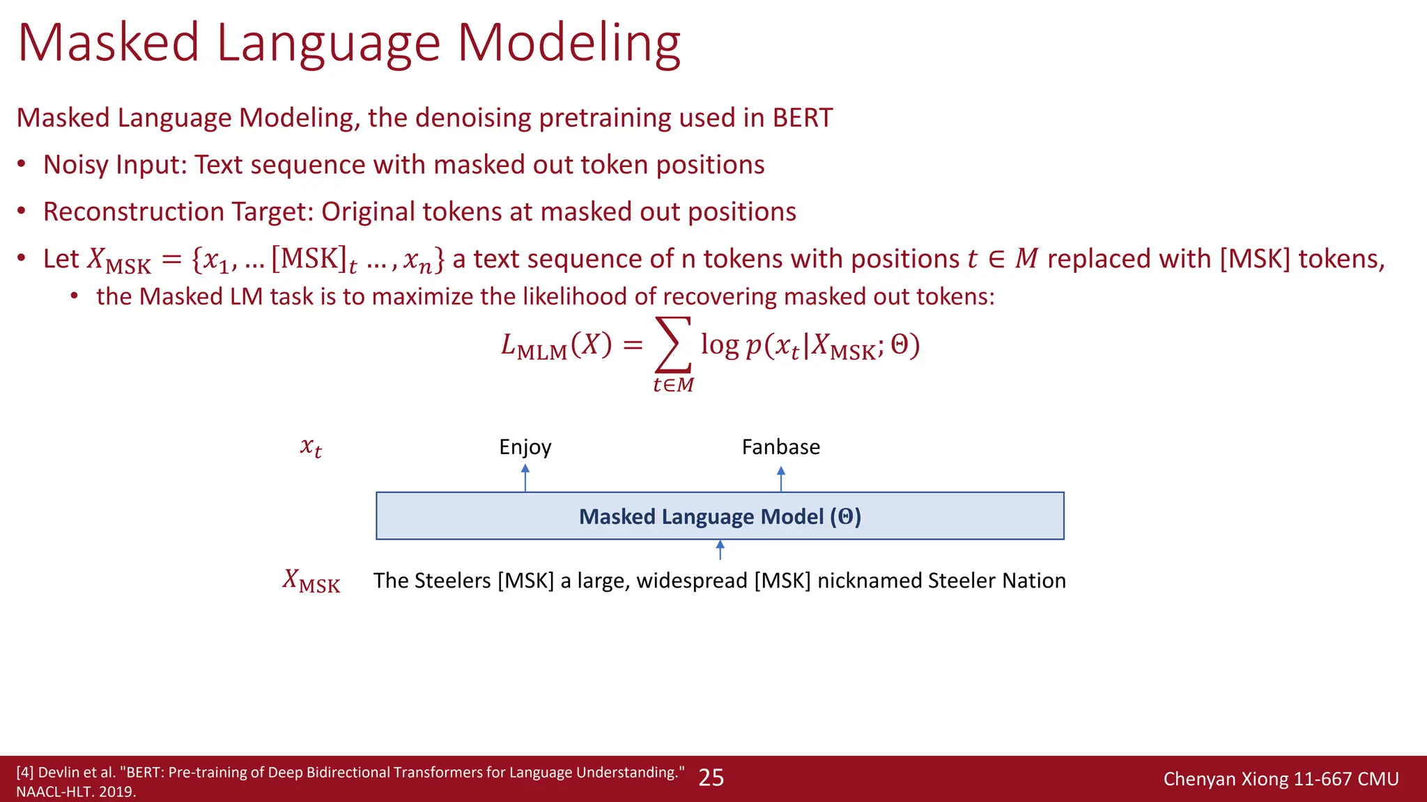 Chenyan Xiong 11-667 CMU
25
Masked Language Modeling
Masked Language Modeling, the denoising pretraining used in BERT
• Noisy Input: Text sequence with masked out token positions
• Reconstruction Target: Original tokens at masked out positions
• Let 𝑋MSK = {𝑥1, … MSK 𝑡 … , 𝑥𝑛} a text sequence of n tokens with positions 𝑡 ∈ 𝑀 replaced with [MSK] tokens,
• the Masked LM task is to maximize the likelihood of recovering masked out tokens:
𝐿MLM 𝑋 = ෍
𝑡∈𝑀
log 𝑝(𝑥𝑡|𝑋MSK; Θ)
The Steelers [MSK] a large, widespread [MSK] nicknamed Steeler Nation
Fanbase
Masked Language Model (𝚯)
𝑋MSK
𝑥𝑡 Enjoy
[4] Devlin et al. "BERT: Pre-training of Deep Bidirectional Transformers for Language Understanding."
NAACL-HLT. 2019.
 