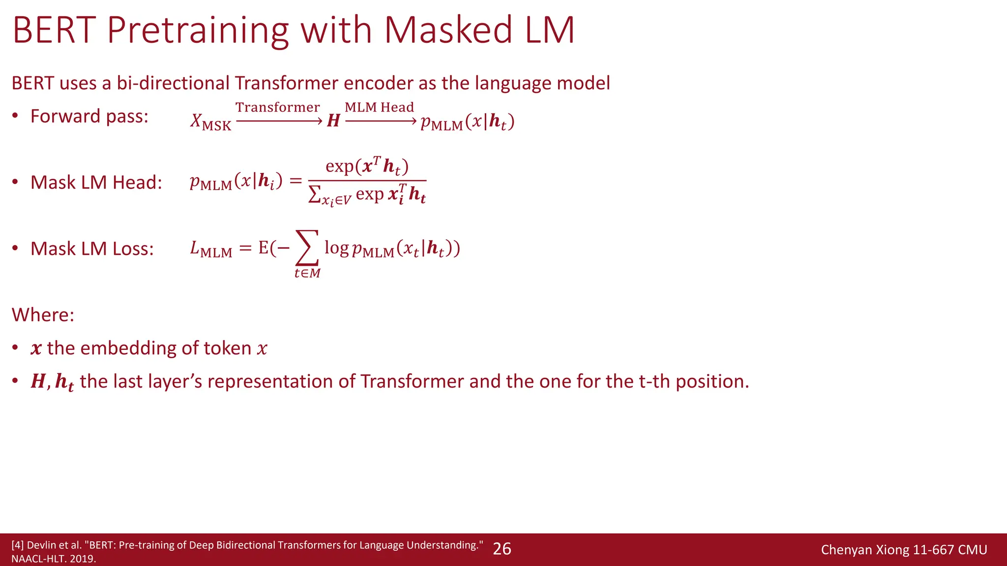 Chenyan Xiong 11-667 CMU
26
BERT Pretraining with Masked LM
BERT uses a bi-directional Transformer encoder as the language model
• Forward pass:
• Mask LM Head:
• Mask LM Loss:
Where:
• 𝒙 the embedding of token 𝑥
• 𝑯, 𝒉𝒕 the last layer’s representation of Transformer and the one for the t-th position.
[4] Devlin et al. "BERT: Pre-training of Deep Bidirectional Transformers for Language Understanding."
NAACL-HLT. 2019.
𝑋MSK
Transformer
𝑯
MLM Head
𝑝MLM(𝑥|𝒉𝑡)
𝑝MLM 𝑥 𝒉𝑖 =
exp(𝒙𝑇𝒉𝑡)
σ𝑥𝑖∈𝑉 exp 𝒙𝒊
𝑇
𝒉𝒕
𝐿MLM = E(− ෍
𝑡∈𝑀
log 𝑝MLM 𝑥𝑡 𝒉𝑡 )
 