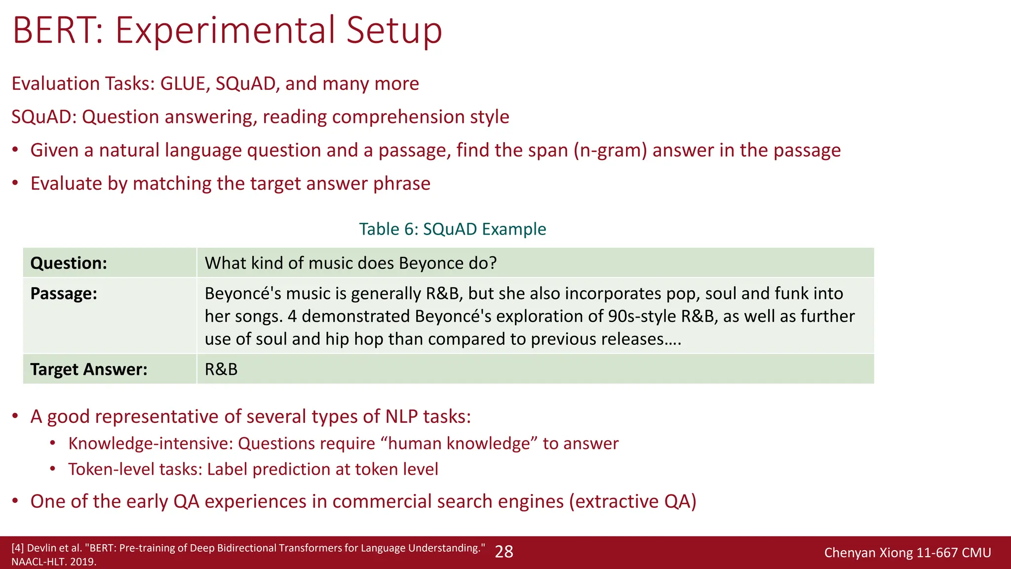 Chenyan Xiong 11-667 CMU
28
BERT: Experimental Setup
Evaluation Tasks: GLUE, SQuAD, and many more
SQuAD: Question answering, reading comprehension style
• Given a natural language question and a passage, find the span (n-gram) answer in the passage
• Evaluate by matching the target answer phrase
• A good representative of several types of NLP tasks:
• Knowledge-intensive: Questions require “human knowledge” to answer
• Token-level tasks: Label prediction at token level
• One of the early QA experiences in commercial search engines (extractive QA)
[4] Devlin et al. "BERT: Pre-training of Deep Bidirectional Transformers for Language Understanding."
NAACL-HLT. 2019.
Question: What kind of music does Beyonce do?
Passage: Beyoncé's music is generally R&B, but she also incorporates pop, soul and funk into
her songs. 4 demonstrated Beyoncé's exploration of 90s-style R&B, as well as further
use of soul and hip hop than compared to previous releases….
Target Answer: R&B
Table 6: SQuAD Example
 