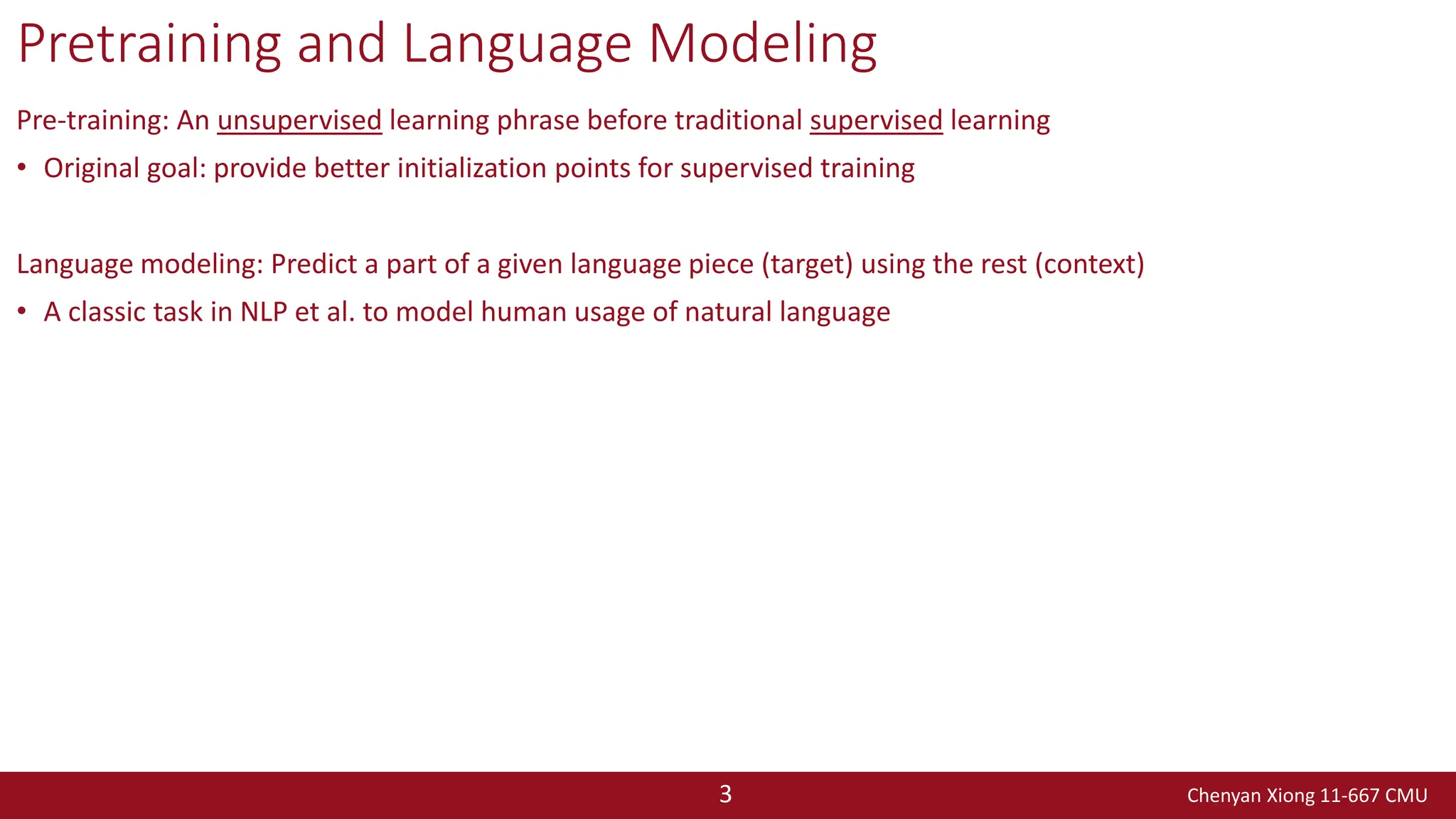 Chenyan Xiong 11-667 CMU
3
Pretraining and Language Modeling
Pre-training: An unsupervised learning phrase before traditional supervised learning
• Original goal: provide better initialization points for supervised training
Language modeling: Predict a part of a given language piece (target) using the rest (context)
• A classic task in NLP et al. to model human usage of natural language
 