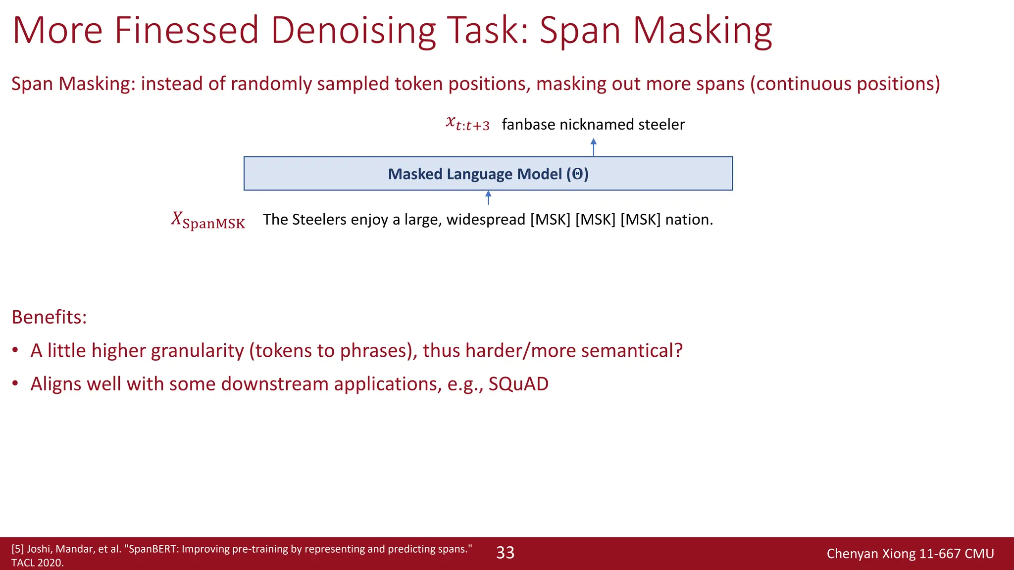 Chenyan Xiong 11-667 CMU
33
More Finessed Denoising Task: Span Masking
Span Masking: instead of randomly sampled token positions, masking out more spans (continuous positions)
Benefits:
• A little higher granularity (tokens to phrases), thus harder/more semantical?
• Aligns well with some downstream applications, e.g., SQuAD
[5] Joshi, Mandar, et al. "SpanBERT: Improving pre-training by representing and predicting spans."
TACL 2020.
The Steelers enjoy a large, widespread [MSK] [MSK] [MSK] nation.
fanbase nicknamed steeler
Masked Language Model (𝚯)
𝑋SpanMSK
𝑥𝑡:𝑡+3
 