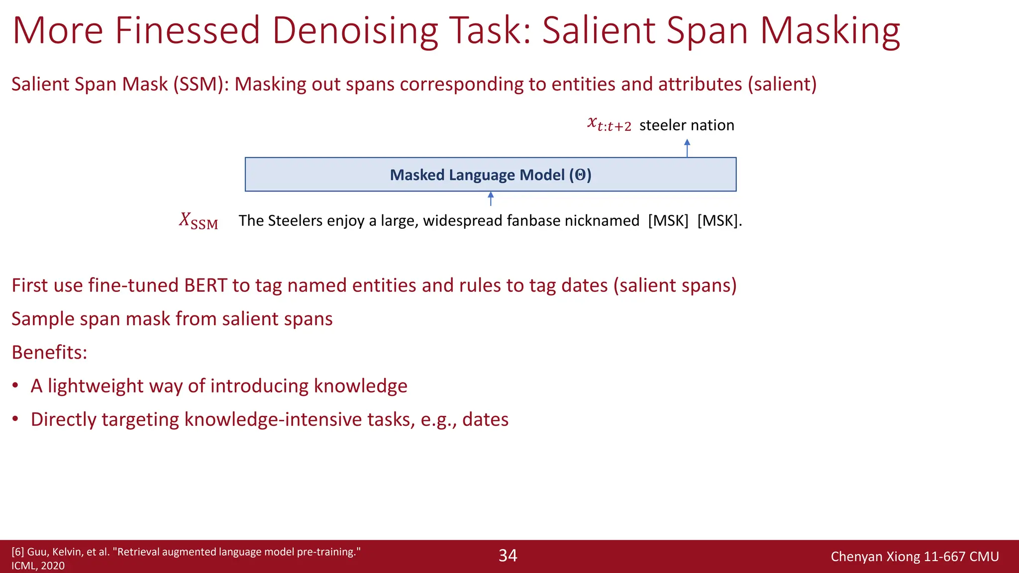 Chenyan Xiong 11-667 CMU
34
More Finessed Denoising Task: Salient Span Masking
Salient Span Mask (SSM): Masking out spans corresponding to entities and attributes (salient)
First use fine-tuned BERT to tag named entities and rules to tag dates (salient spans)
Sample span mask from salient spans
Benefits:
• A lightweight way of introducing knowledge
• Directly targeting knowledge-intensive tasks, e.g., dates
The Steelers enjoy a large, widespread fanbase nicknamed [MSK] [MSK].
steeler nation
Masked Language Model (𝚯)
𝑋SSM
𝑥𝑡:𝑡+2
[6] Guu, Kelvin, et al. "Retrieval augmented language model pre-training."
ICML, 2020
 