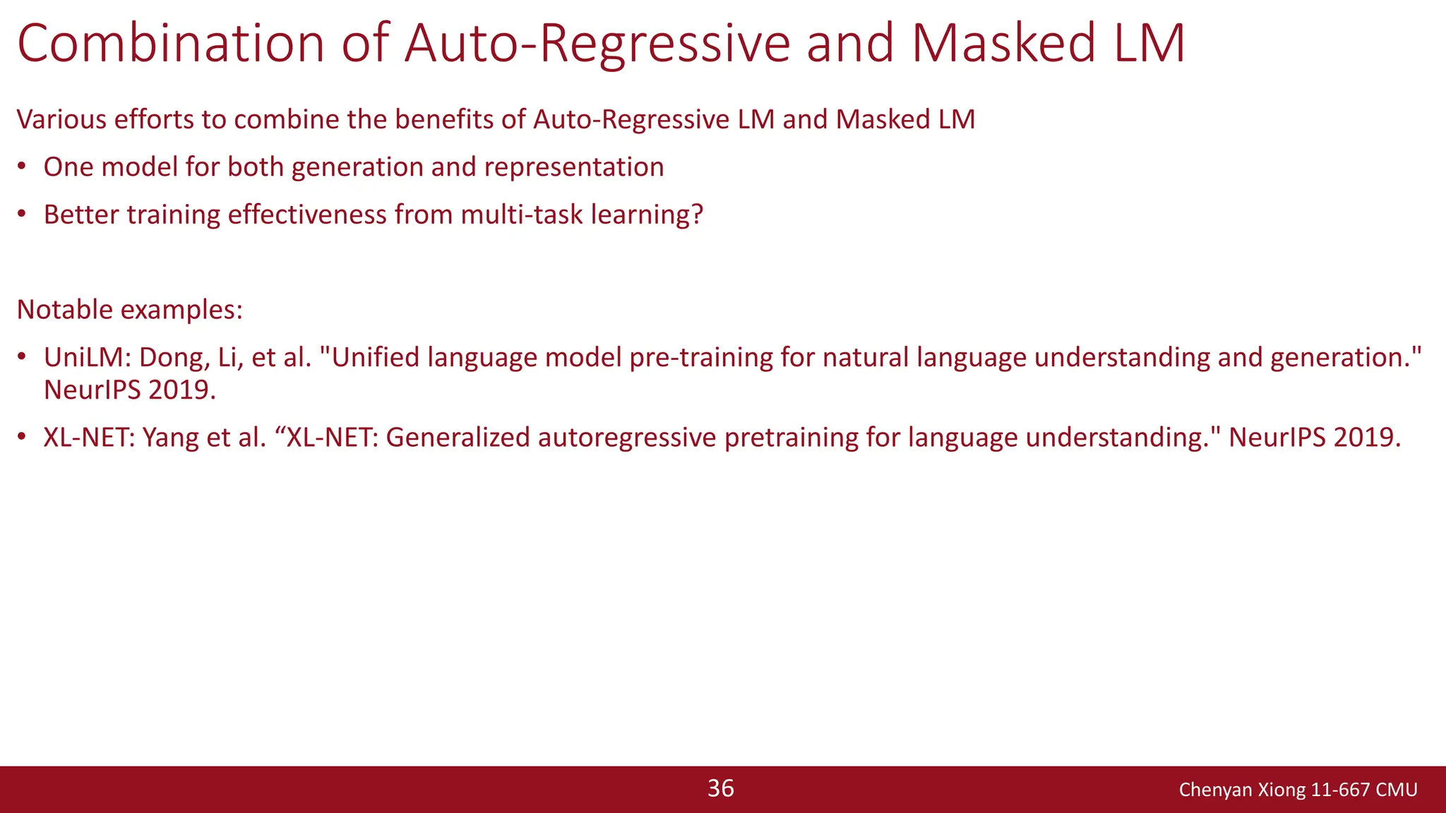 Chenyan Xiong 11-667 CMU
36
Combination of Auto-Regressive and Masked LM
Various efforts to combine the benefits of Auto-Regressive LM and Masked LM
• One model for both generation and representation
• Better training effectiveness from multi-task learning?
Notable examples:
• UniLM: Dong, Li, et al. "Unified language model pre-training for natural language understanding and generation."
NeurIPS 2019.
• XL-NET: Yang et al. “XL-NET: Generalized autoregressive pretraining for language understanding." NeurIPS 2019.
 