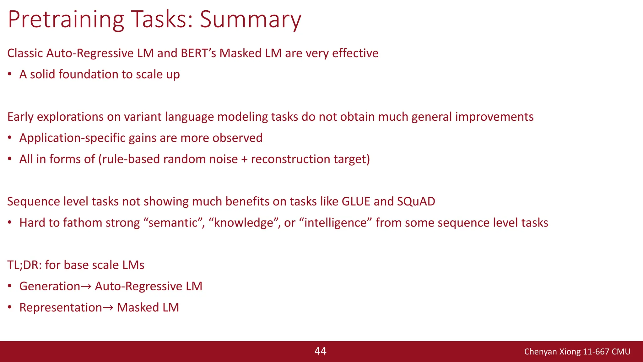 Chenyan Xiong 11-667 CMU
44
Pretraining Tasks: Summary
Classic Auto-Regressive LM and BERT’s Masked LM are very effective
• A solid foundation to scale up
Early explorations on variant language modeling tasks do not obtain much general improvements
• Application-specific gains are more observed
• All in forms of (rule-based random noise + reconstruction target)
Sequence level tasks not showing much benefits on tasks like GLUE and SQuAD
• Hard to fathom strong “semantic”, “knowledge”, or “intelligence” from some sequence level tasks
TL;DR: for base scale LMs
• Generation→ Auto-Regressive LM
• Representation→ Masked LM
 