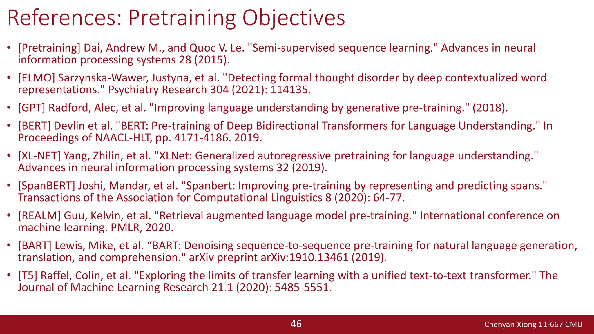 Chenyan Xiong 11-667 CMU
46
References: Pretraining Objectives
• [Pretraining] Dai, Andrew M., and Quoc V. Le. "Semi-supervised sequence learning." Advances in neural
information processing systems 28 (2015).
• [ELMO] Sarzynska-Wawer, Justyna, et al. "Detecting formal thought disorder by deep contextualized word
representations." Psychiatry Research 304 (2021): 114135.
• [GPT] Radford, Alec, et al. "Improving language understanding by generative pre-training." (2018).
• [BERT] Devlin et al. "BERT: Pre-training of Deep Bidirectional Transformers for Language Understanding." In
Proceedings of NAACL-HLT, pp. 4171-4186. 2019.
• [XL-NET] Yang, Zhilin, et al. "XLNet: Generalized autoregressive pretraining for language understanding."
Advances in neural information processing systems 32 (2019).
• [SpanBERT] Joshi, Mandar, et al. "Spanbert: Improving pre-training by representing and predicting spans."
Transactions of the Association for Computational Linguistics 8 (2020): 64-77.
• [REALM] Guu, Kelvin, et al. "Retrieval augmented language model pre-training." International conference on
machine learning. PMLR, 2020.
• [BART] Lewis, Mike, et al. “BART: Denoising sequence-to-sequence pre-training for natural language generation,
translation, and comprehension." arXiv preprint arXiv:1910.13461 (2019).
• [T5] Raffel, Colin, et al. "Exploring the limits of transfer learning with a unified text-to-text transformer." The
Journal of Machine Learning Research 21.1 (2020): 5485-5551.
 