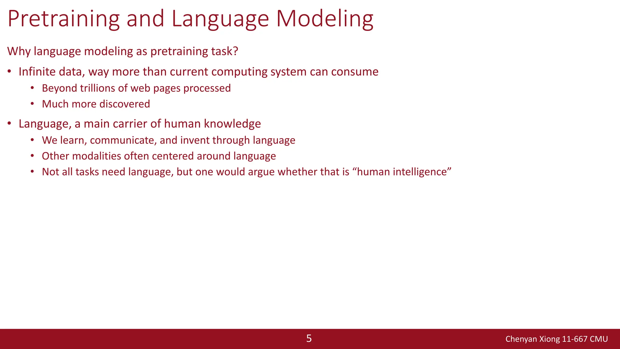 Chenyan Xiong 11-667 CMU
5
Pretraining and Language Modeling
Why language modeling as pretraining task?
• Infinite data, way more than current computing system can consume
• Beyond trillions of web pages processed
• Much more discovered
• Language, a main carrier of human knowledge
• We learn, communicate, and invent through language
• Other modalities often centered around language
• Not all tasks need language, but one would argue whether that is “human intelligence”
 