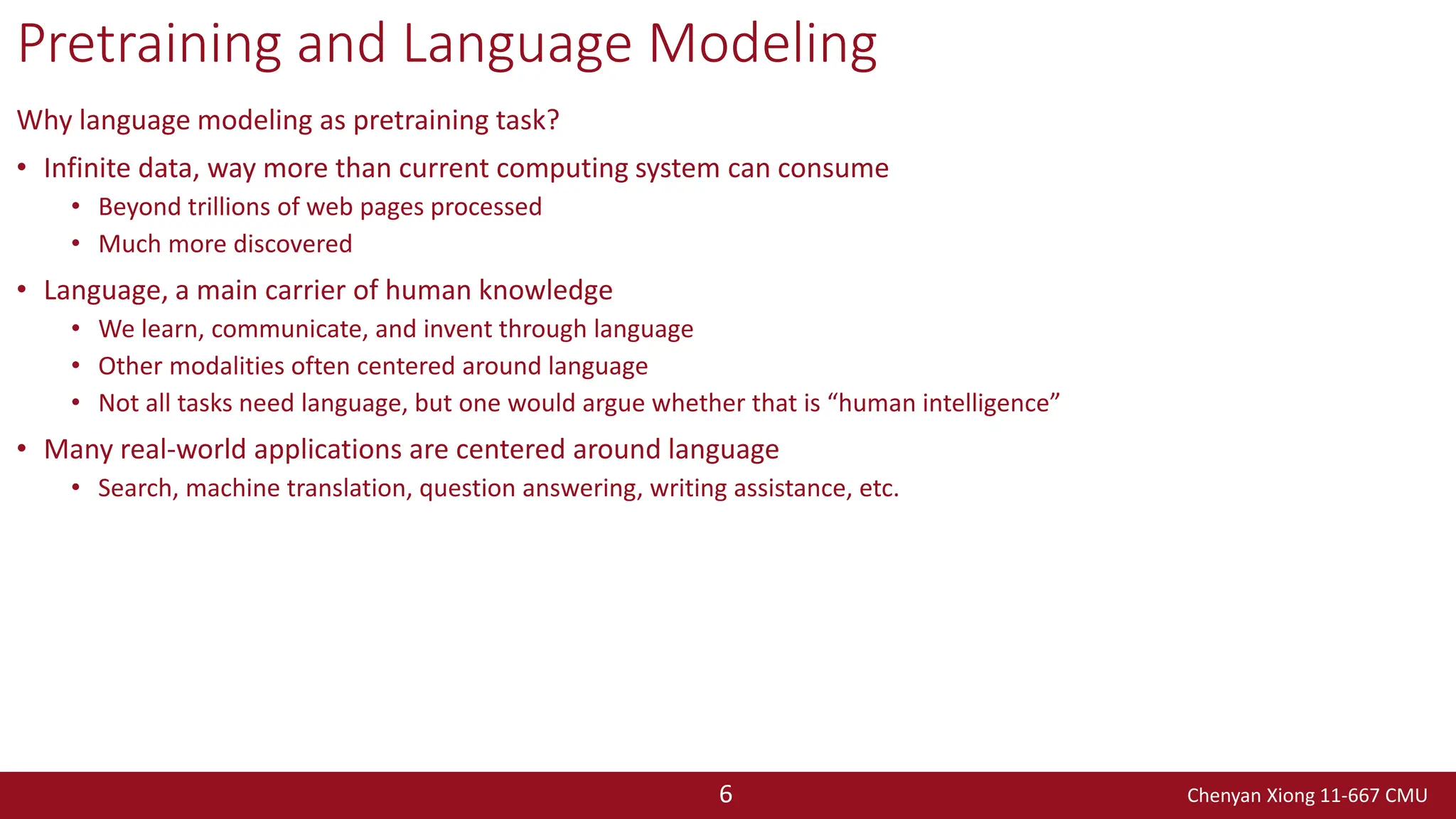 Chenyan Xiong 11-667 CMU
6
Pretraining and Language Modeling
Why language modeling as pretraining task?
• Infinite data, way more than current computing system can consume
• Beyond trillions of web pages processed
• Much more discovered
• Language, a main carrier of human knowledge
• We learn, communicate, and invent through language
• Other modalities often centered around language
• Not all tasks need language, but one would argue whether that is “human intelligence”
• Many real-world applications are centered around language
• Search, machine translation, question answering, writing assistance, etc.
 