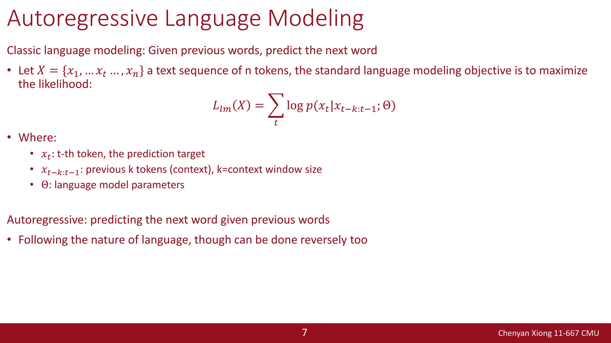 Chenyan Xiong 11-667 CMU
7
Autoregressive Language Modeling
Classic language modeling: Given previous words, predict the next word
• Let 𝑋 = {𝑥1, … 𝑥𝑡 … , 𝑥𝑛} a text sequence of n tokens, the standard language modeling objective is to maximize
the likelihood:
𝐿𝑙𝑚 𝑋 = ෍
𝑡
log 𝑝(𝑥𝑡|𝑥𝑡−𝑘:𝑡−1; Θ)
• Where:
• 𝑥𝑡: t-th token, the prediction target
• 𝑥𝑡−𝑘:𝑡−1: previous k tokens (context), k=context window size
• Θ: language model parameters
Autoregressive: predicting the next word given previous words
• Following the nature of language, though can be done reversely too
 