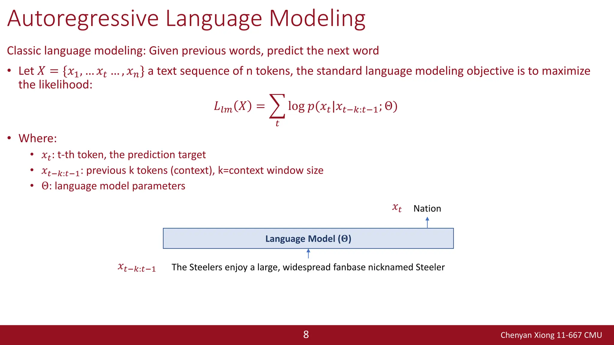 Chenyan Xiong 11-667 CMU
8
Autoregressive Language Modeling
Classic language modeling: Given previous words, predict the next word
• Let 𝑋 = {𝑥1, … 𝑥𝑡 … , 𝑥𝑛} a text sequence of n tokens, the standard language modeling objective is to maximize
the likelihood:
𝐿𝑙𝑚 𝑋 = ෍
𝑡
log 𝑝(𝑥𝑡|𝑥𝑡−𝑘:𝑡−1; Θ)
• Where:
• 𝑥𝑡: t-th token, the prediction target
• 𝑥𝑡−𝑘:𝑡−1: previous k tokens (context), k=context window size
• Θ: language model parameters
The Steelers enjoy a large, widespread fanbase nicknamed Steeler
Nation
Language Model (𝚯)
𝑥𝑡−𝑘:𝑡−1
𝑥𝑡
 