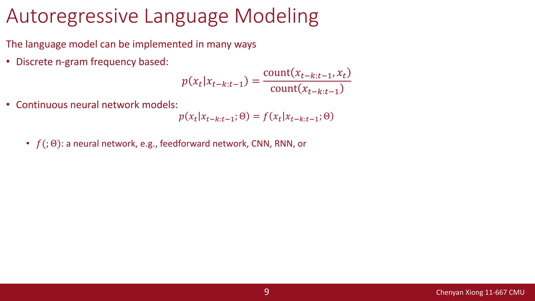 Chenyan Xiong 11-667 CMU
9
Autoregressive Language Modeling
The language model can be implemented in many ways
• Discrete n-gram frequency based:
𝑝 𝑥𝑡 𝑥𝑡−𝑘:𝑡−1 =
count 𝑥𝑡−𝑘:𝑡−1, 𝑥𝑡
count 𝑥𝑡−𝑘:𝑡−1
• Continuous neural network models:
𝑝 𝑥𝑡 𝑥𝑡−𝑘:𝑡−1; Θ = 𝑓 𝑥𝑡 𝑥𝑡−𝑘:𝑡−1; Θ
• 𝑓(; Θ): a neural network, e.g., feedforward network, CNN, RNN, or
 