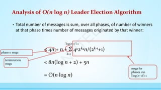 Analysis of O(n log n) Leader Election Algorithm
• Total number of messages is sum, over all phases, of number of winners
at that phase times number of messages originated by that winner:
≤ 4n + n +  4•2k•n/(2k-1+1)
< 8n(log n + 2) + 5n
= O(n log n)
msgs for
phases 1 to
log(n–1)+1
phase 0 msgs
termination
msgs
k=1
log(n–1)+1
N
P
T
E
L
 