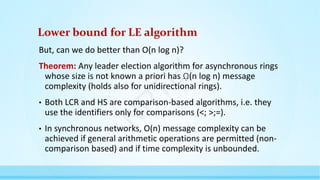 Lower bound for LE algorithm
But, can we do better than O(n log n)?
Theorem: Any leader election algorithm for asynchronous rings
whose size is not known a priori has ῼ(n log n) message
complexity (holds also for unidirectional rings).
• Both LCR and HS are comparison-based algorithms, i.e. they
use the identifiers only for comparisons (<; >;=).
• In synchronous networks, O(n) message complexity can be
achieved if general arithmetic operations are permitted (non-
comparison based) and if time complexity is unbounded.
N
P
T
E
L
 