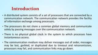Introduction
• A distributed system consists of a set of processors that are connected by a
communication network. The communication network provides the facility
of information exchange among processors.
• The processors do not share a common global memory and communicate
solely by passing messages over the communication network.
• There is no physical global clock in the system to which processes have
instantaneous access.
• The communication medium may deliver messages out of order, messages
may be lost, garbled, or duplicated due to timeout and retransmission,
processors may fail, and communication links may go down.
N
P
T
E
L
 
