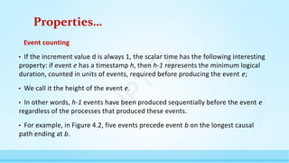 Properties…
Event counting
• If the increment value d is always 1, the scalar time has the following interesting
property: if event e has a timestamp h, then h-1 represents the minimum logical
duration, counted in units of events, required before producing the event e;
• We call it the height of the event e.
• In other words, h-1 events have been produced sequentially before the event e
regardless of the processes that produced these events.
• For example, in Figure 4.2, five events precede event b on the longest causal
path ending at b.
N
P
T
E
L
 