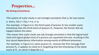 Properties…
No Strong Consistency
•The system of scalar clocks is not strongly consistent; that is, for two events
ei and ej, C(ei ) < C(ej ) ⇒ ei eij
•For example, in Figure 4.2, the third event of process P1 has smaller scalar
timestamp than the third event of process P2 .However, the former did not
happen before the latter.
•The reason that scalar clocks are not strongly consistent is that the logical local
clock and logical global clock of a process are squashed into one, resulting in the
loss causal dependency information among events at different processes.
•For example, in Figure 4.2, when process P2 receives the first message from
process P1, it updates its clock to 3, forgetting that the timestamp of the latest
event at P1 on which it depends is 2.
N
P
T
E
L
 