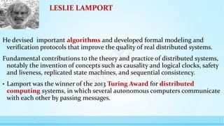 LESLIE LAMPORT
He devised important algorithms and developed formal modeling and
verification protocols that improve the quality of real distributed systems.
Fundamental contributions to the theory and practice of distributed systems,
notably the invention of concepts such as causality and logical clocks, safety
and liveness, replicated state machines, and sequential consistency.
• Lamport was the winner of the 2013 Turing Award for distributed
computing systems, in which several autonomous computers communicate
with each other by passing messages.
N
P
T
E
L
 