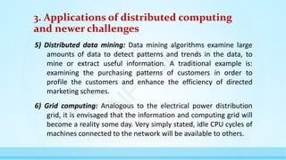 3. Applications of distributed computing
and newer challenges
5) Distributed data mining: Data mining algorithms examine large
amounts of data to detect patterns and trends in the data, to
mine or extract useful information. A traditional example is:
examining the purchasing patterns of customers in order to
profile the customers and enhance the efficiency of directed
marketing schemes.
6) Grid computing: Analogous to the electrical power distribution
grid, it is envisaged that the information and computing grid will
become a reality some day. Very simply stated, idle CPU cycles of
machines connected to the network will be available to others.
N
P
T
E
L
 