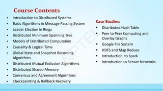 Course Contents
 Introduction to Distributed Systems
 Basic Algorithms in Message Passing System
 Leader Election in Rings
 Distributed Minimum Spanning Tree
 Models of Distributed Computation
 Causality & Logical Time
 Global State and Snapshot Recording
Algorithms
 Distributed Mutual Exclusion Algorithms
 Distributed Shared Memory
 Consensus and Agreement Algorithms
 Checkpointing & Rollback Recovery
Case Studies:
 Distributed Hash Table
 Peer to Peer Computing and
Overlay Graphs
 Google File System
 HDFS and Map Reduce
 Introduction to Spark
 Introduction to Sensor Networks
N
P
T
E
L
 