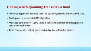Finding a DFS Spanning Tree Given a Root
• Previous algorithm ensures that the spanning tree is always a DFS tree.
• Analogous to sequential DFS algorithm.
• Message complexity: O(m) since a constant number of messages are
sent over each edge
• Time complexity: O(m) since each edge is explored in series.
N
P
T
E
L
 