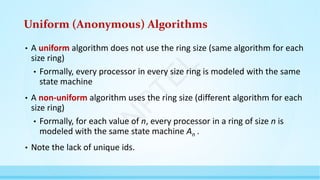 Uniform (Anonymous) Algorithms
• A uniform algorithm does not use the ring size (same algorithm for each
size ring)
• Formally, every processor in every size ring is modeled with the same
state machine
• A non-uniform algorithm uses the ring size (different algorithm for each
size ring)
• Formally, for each value of n, every processor in a ring of size n is
modeled with the same state machine An .
• Note the lack of unique ids.
N
P
T
E
L
 